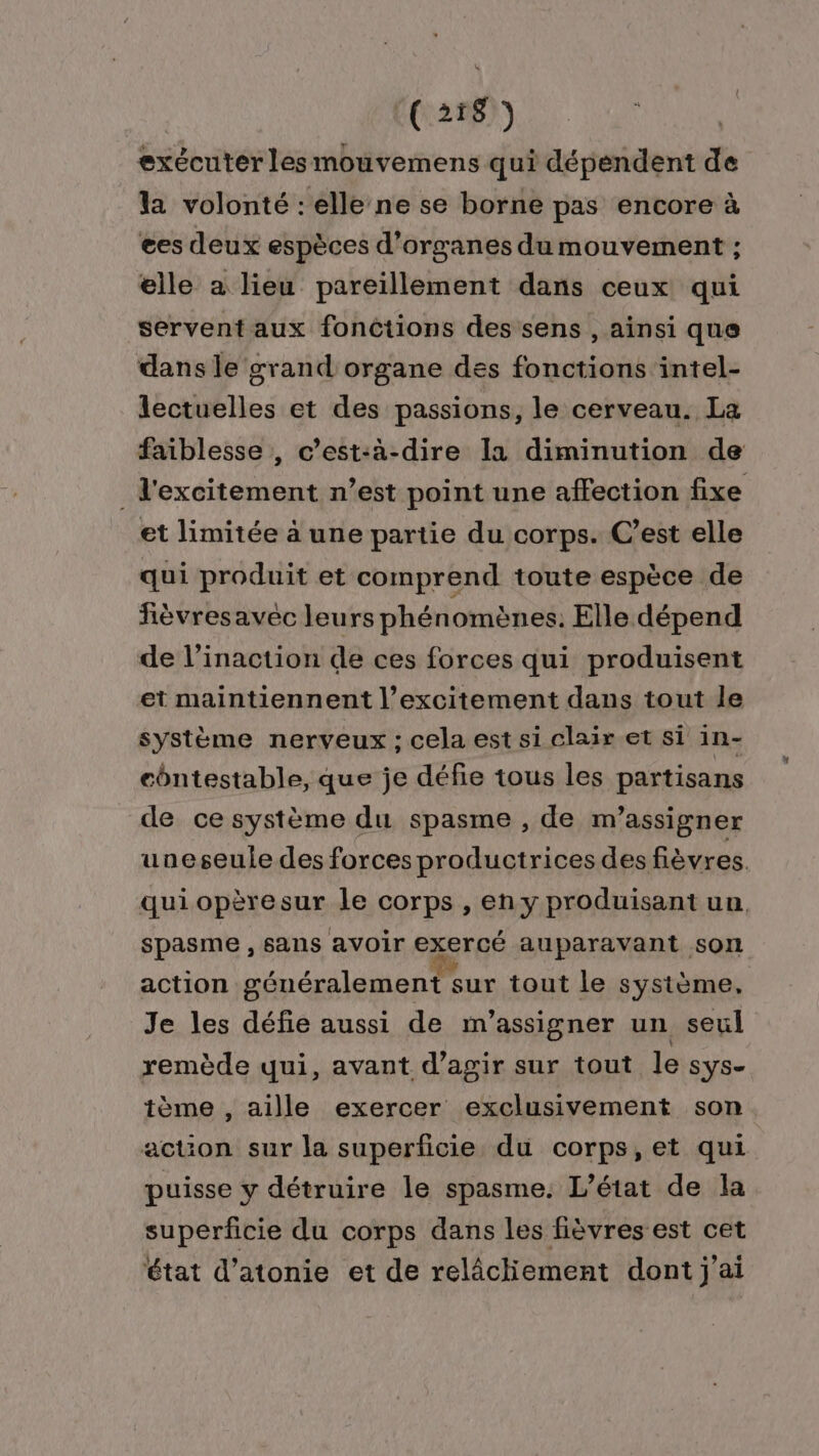 ‘(2187 exécuter les mouvemens qui dépendent de la volonté : elle ne se borne pas encore à ees deux espèces d'organes du mouvement ; elle a lieu pareillement dans ceux qui servent aux fonctions des sens , ainsi que dans le grand organe des fonctions intel- lectuelles et des passions, le cerveau. La faiblesse , c’est-à-dire la diminution de _l'excitement n’est point une affection fixe et limitée à une partie du corps. C’est elle qui produit et comprend toute espèce de fèvresavéc leurs phénomènes. Elle dépend de l’inaction de ces forces qui produisent et maintiennent l’excitement dans tout le système nerveux ; cela est si clair et si in- côntestable, que je défie tous les partisans de ce système du spasme , de m’assigner uneseule des forces productrices des fièvres quiopèresur le corps , en y produisant un spasme , sans avoir exercé auparavant son action généralement sur tout le système, Je les défie aussi de m'’assigner un seul remède qui, avant d'agir sur tout le sys- tème , aille exercer exclusivement son action sur la superficie du corps,et qui puisse y détruire le spasme: L'état de la superficie du corps dans les fièvres est cet état d’atonie et de relâcliement dont j'ai