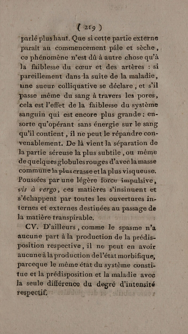 U2r9) ‘parlé plushaut. Que si cette partie externe paraît au commencement pâle et sèche, ce phénomène n’est dû à autre chose qu’à la faiblesse du cœur et des arières : si ‘pareïllement dans-a suite de la maladie, uné sueur colliquative se déclare , et s’il passe même du sang à travers les pores, cela est l’effet de la faiblesse du système sanguin qui est encore plus grande : en- sorte qu’opérant sans énergie sur le sang qu’il contient , il ne peut le répandre con- venablement. De là vient la séparation de la partie séreuse la plus subtile ,ou même de quelquesglobulesrouges d’avec la masse commune la plus crasse etla plus visqueuse. Poussées par une légère force impulsive, “vis à vergo, ces matières s’insinuent et S’échappent par toutes les ouvertures in- ternes et externes destinées au passage de la matière transpirable. CV. D'ailleurs , comme le spasme n’a aucune part à la rousse de la prédis- position respective, il ne peut en avoir aucune à la production del’état morbifique, parceque le même état du système consti- tue et la prédisposition et la maladie avec la seule différence du ‘degré d'intensité respectif. ï