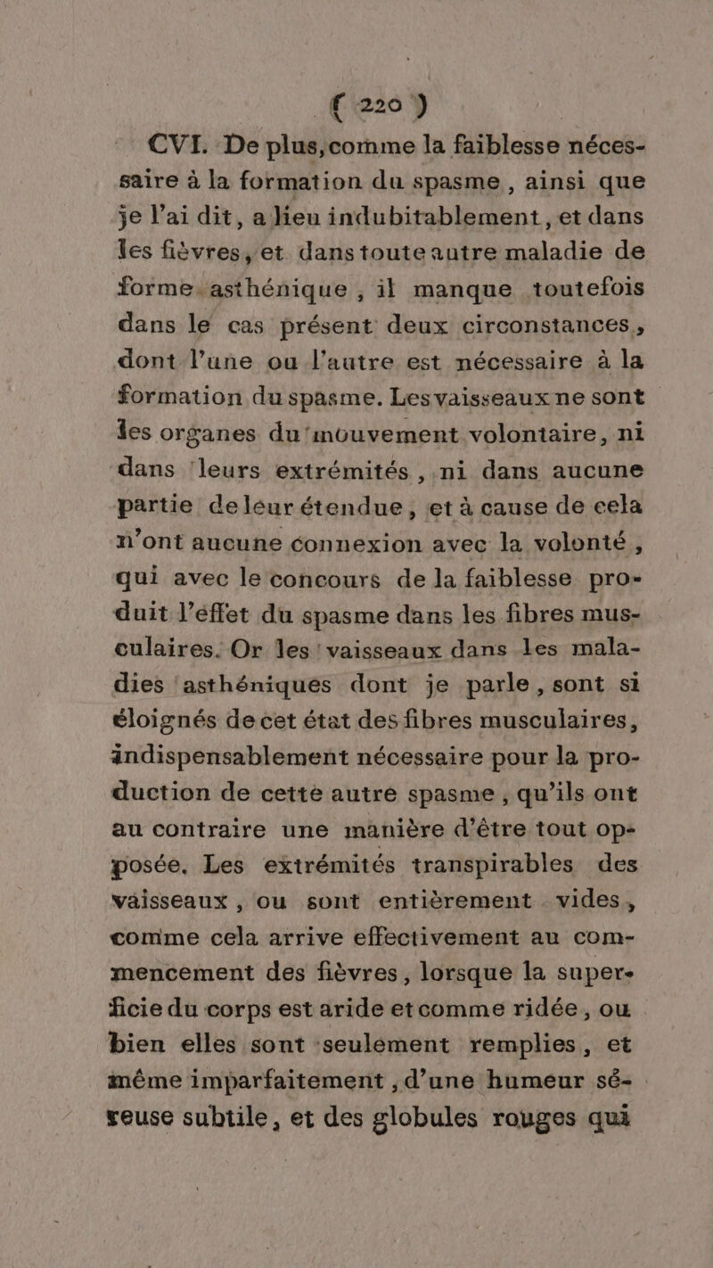 .Cez} CVI. De plus,comme la faiblesse néces- saire à la formation du spasme, ainsi que je l’ai dit, a lieu indubitablement, et dans les fièvres, et dans toute autre maladie de forme.asthénique , il manque toutefois dans le cas présent deux circonstances, dont l’une ou l’autre est nécessaire à la formation du spasme. Lesvaisseaux ne sont les organes du‘mouvement volontaire, ni dans ‘leurs extrémités ,.ni dans aucune partie de leur étendue, et à cause de eela n’ont aucune connexion avec la volonté, qui avec le concours de la faiblesse pro- duit l’éffet du spasme dans les fibres mus- culaires. Or Îles vaisseaux dans les mala- dies asthéniques dont je parle, sont si éloignés de cet état des fibres musculaires, andispensablement nécessaire pour la pro- duction de cetté autre spasme , qu’ils ont au contraire une manière d'être tout op- posée. Les extrémités transpirables des vaisseaux , ou sont entièrement vides, comme cela arrive effectivement au com- mencement des fièvres, lorsque la super- ficie du corps est aride etcomme ridée, ou bien elles sont :seulément remplies, et même imparfaitement , d’une humeur sé- geuse subtile, et des globules rouges qui