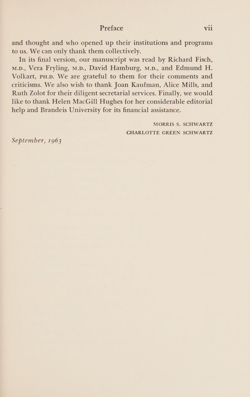 and thought and who opened up their institutions and programs to us. We can only thank them collectively. In its final version, our manuscript was read by Richard Fisch, M.D., Vera Fryling, M.D., David Hamburg, mM.p., and Edmund H. Volkart, PH.D. We are grateful to them for their comments and criticisms. We also wish to thank Joan Kaufman, Alice Mills, and Ruth Zolot for their diligent secretarial services. Finally, we would like to thank Helen MacGill Hughes for her considerable editorial help and Brandeis University for its financial assistance. MORRIS S. SCHWARTZ CHARLOTTE GREEN SCHWARTZ September, 1963