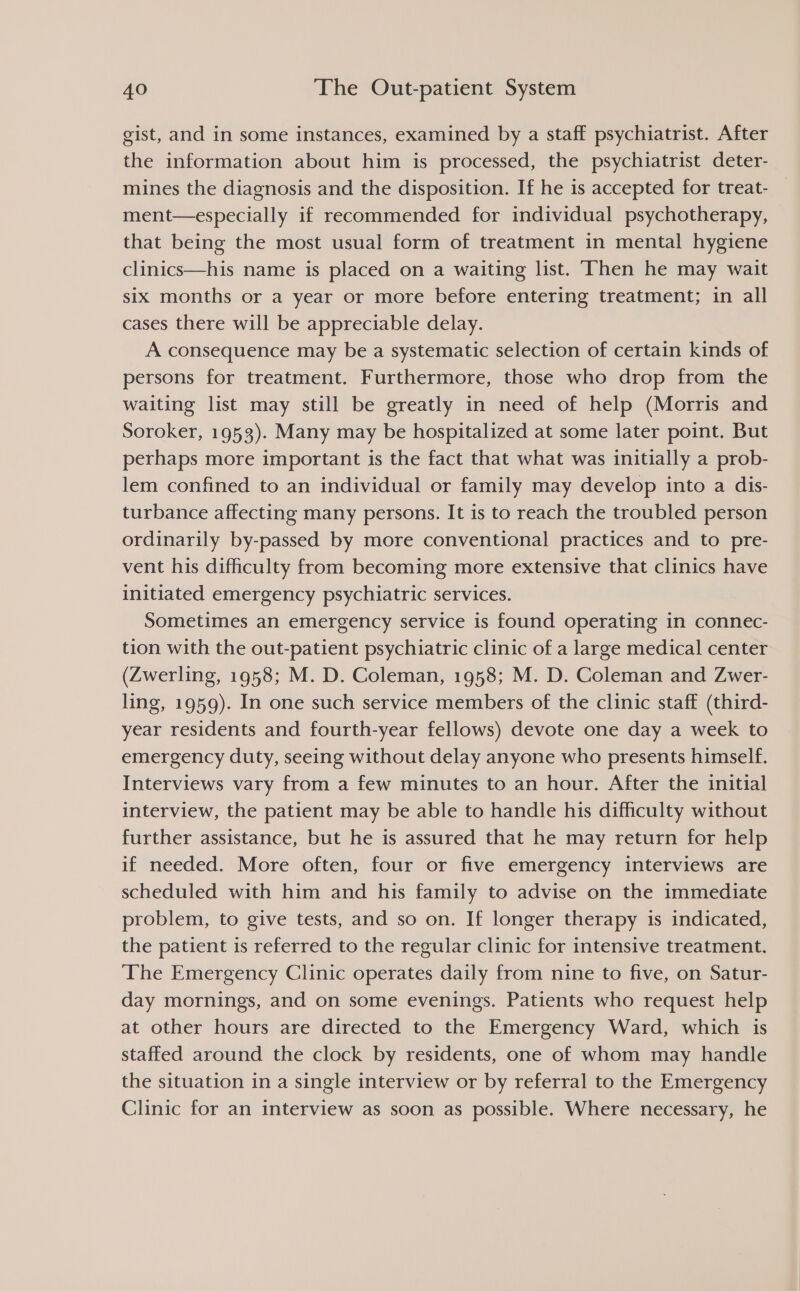 gist, and in some instances, examined by a staff psychiatrist. After the information about him is processed, the psychiatrist deter- mines the diagnosis and the disposition. If he is accepted for treat- ment—especially if recommended for individual psychotherapy, that being the most usual form of treatment in mental hygiene clinics—his name is placed on a waiting list. Then he may wait six months or a year or more before entering treatment; in all cases there will be appreciable delay. A consequence may be a systematic selection of certain kinds of persons for treatment. Furthermore, those who drop from the waiting list may still be greatly in need of help (Morris and Soroker, 1953). Many may be hospitalized at some later point. But perhaps more important is the fact that what was initially a prob- lem confined to an individual or family may develop into a dis- turbance affecting many persons. It is to reach the troubled person ordinarily by-passed by more conventional practices and to pre- vent his difficulty from becoming more extensive that clinics have initiated emergency psychiatric services. Sometimes an emergency service is found operating in connec- tion with the out-patient psychiatric clinic of a large medical center (Zwerling, 1958; M. D. Coleman, 1958; M. D. Coleman and Zwer- ling, 1959). In one such service members of the clinic staff (third- year residents and fourth-year fellows) devote one day a week to emergency duty, seeing without delay anyone who presents himself. Interviews vary from a few minutes to an hour. After the initial interview, the patient may be able to handle his difficulty without further assistance, but he is assured that he may return for help if needed. More often, four or five emergency interviews are scheduled with him and his family to advise on the immediate problem, to give tests, and so on. If longer therapy is indicated, the patient is referred to the regular clinic for intensive treatment. The Emergency Clinic operates daily from nine to five, on Satur- day mornings, and on some evenings. Patients who request help at other hours are directed to the Emergency Ward, which is staffed around the clock by residents, one of whom may handle the situation in a single interview or by referral to the Emergency Clinic for an interview as soon as possible. Where necessary, he