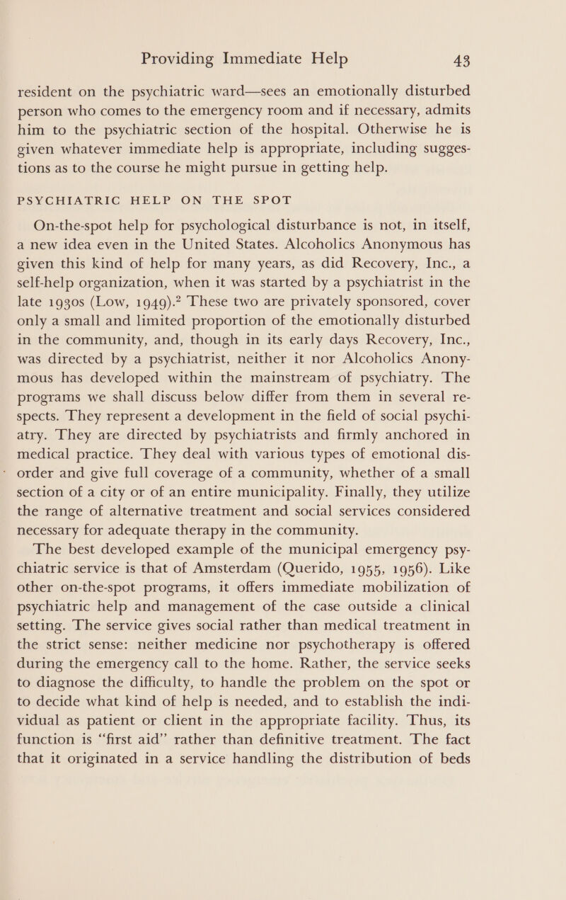 resident on the psychiatric ward—sees an emotionally disturbed person who comes to the emergency room and if necessary, admits him to the psychiatric section of the hospital. Otherwise he is given whatever immediate help is appropriate, including sugges- tions as to the course he might pursue in getting help. PSYCHIATRIC HELP ON THE SPOT On-the-spot help for psychological disturbance is not, in itself, a new idea even in the United States. Alcoholics Anonymous has given this kind of help for many years, as did Recovery, Inc., a self-help organization, when it was started by a psychiatrist in the late 1930s (Low, 1949).2 These two are privately sponsored, cover only a small and limited proportion of the emotionally disturbed in the community, and, though in its early days Recovery, Inc., was directed by a psychiatrist, neither it nor Alcoholics Anony- mous has developed within the mainstream of psychiatry. The programs we shall discuss below differ from them in several re- spects. They represent a development in the field of social psychi- atry. They are directed by psychiatrists and firmly anchored in medical practice. They deal with various types of emotional dis- order and give full coverage of a community, whether of a small section of a city or of an entire municipality. Finally, they utilize the range of alternative treatment and social services considered necessary for adequate therapy in the community. The best developed example of the municipal emergency psy- chiatric service is that of Amsterdam (Querido, 1955, 1956). Like other on-the-spot programs, it offers immediate mobilization of psychiatric help and management of the case outside a clinical setting. The service gives social rather than medical treatment in the strict sense: neither medicine nor psychotherapy is offered during the emergency call to the home. Rather, the service seeks to diagnose the difficulty, to handle the problem on the spot or to decide what kind of help is needed, and to establish the indi- vidual as patient or client in the appropriate facility. Thus, its function is “‘first aid” rather than definitive treatment. The fact that it originated in a service handling the distribution of beds