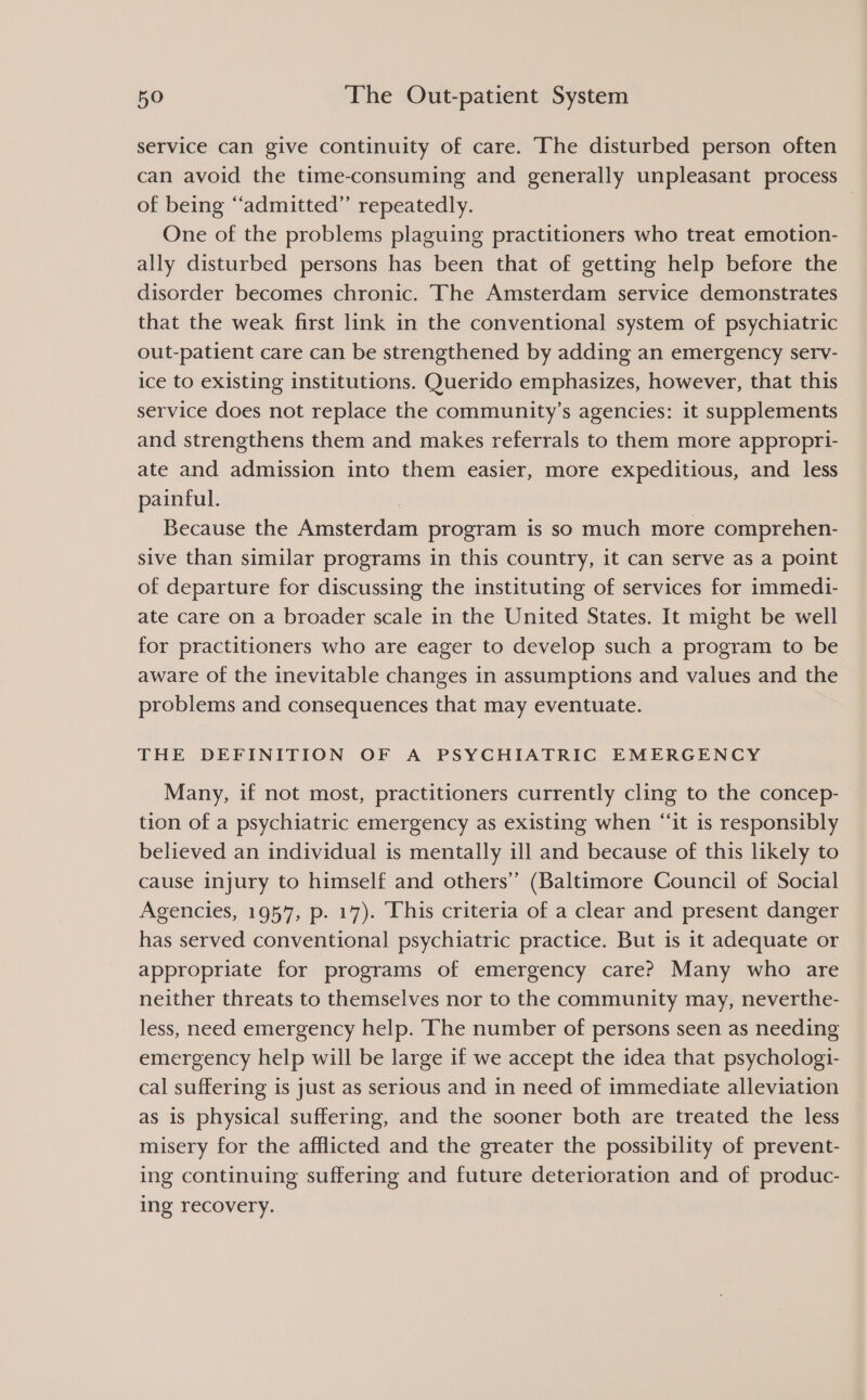 service can give continuity of care. The disturbed person often can avoid the time-consuming and generally unpleasant process of being “admitted” repeatedly. | One of the problems plaguing practitioners who treat emotion- ally disturbed persons has been that of getting help before the disorder becomes chronic. The Amsterdam service demonstrates that the weak first link in the conventional system of psychiatric out-patient care can be strengthened by adding an emergency serv- ice to existing institutions. Querido emphasizes, however, that this service does not replace the community’s agencies: it supplements and strengthens them and makes referrals to them more appropri- ate and admission into them easier, more expeditious, and less painful. | Because the Amsterdam program is so much more comprehen- sive than similar programs in this country, it can serve as a point of departure for discussing the instituting of services for immedi- ate care on a broader scale in the United States. It might be well for practitioners who are eager to develop such a program to be aware of the inevitable changes in assumptions and values and the problems and consequences that may eventuate. THE DEFINITION OF A PSYCHIATRIC EMERGENCY Many, if not most, practitioners currently cling to the concep- tion of a psychiatric emergency as existing when “‘it is responsibly believed an individual is mentally ill and because of this likely to cause injury to himself and others” (Baltimore Council of Social Agencies, 1957, p. 17). This criteria of a clear and present danger has served conventional psychiatric practice. But is it adequate or appropriate for programs of emergency care? Many who are neither threats to themselves nor to the community may, neverthe- less, need emergency help. ‘The number of persons seen as needing emergency help will be large if we accept the idea that psychologi- cal suffering is just as serious and in need of immediate alleviation as is physical suffering, and the sooner both are treated the less misery for the afflicted and the greater the possibility of prevent- ing continuing suffering and future deterioration and of produc- ing recovery.