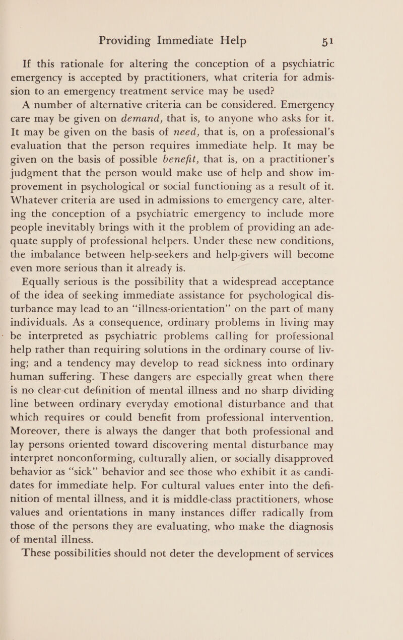 If this rationale for altering the conception of a psychiatric emergency is accepted by practitioners, what criteria for admis- sion to an emergency treatment service may be used? A number of alternative criteria can be considered. Emergency care may be given on demand, that is, to anyone who asks for it. It may be given on the basis of need, that is, on a professional’s evaluation that the person requires immediate help. It may be given on the basis of possible benefit, that is, on a practitioner’s judgment that the person would make use of help and show im- provement in psychological or social functioning as a result of it. Whatever criteria are used in admissions to emergency care, alter- ing the conception of a psychiatric emergency to include more people inevitably brings with it the problem of providing an ade- quate supply of professional helpers. Under these new conditions, the imbalance between help-seekers and help-givers will become even more serious than it already is. Equally serious is the possibility that a widespread acceptance of the idea of seeking immediate assistance for psychological dis- turbance may lead to an “illness-orientation” on the part of many individuals. As a consequence, ordinary problems in living may - be interpreted as psychiatric problems calling for professional help rather than requiring solutions in the ordinary course of liv- ing; and a tendency may develop to read sickness into ordinary human suffering. These dangers are especially great when there is no clear-cut definition of mental illness and no sharp dividing line between ordinary everyday emotional disturbance and that which requires or could benefit from professional intervention. Moreover, there is always the danger that both professional and lay persons oriented toward discovering mental disturbance may interpret nonconforming, culturally alien, or socially disapproved behavior as “sick” behavior and see those who exhibit it as candi- dates for immediate help. For cultural values enter into the defi- nition of mental illness, and it is middle-class practitioners, whose values and orientations in many instances differ radically from those of the persons they are evaluating, who make the diagnosis of mental illness. These possibilities should not deter the development of services