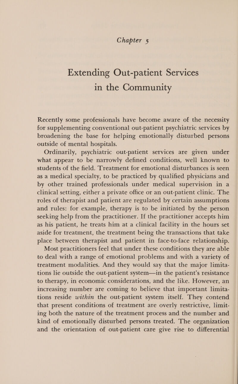 Extending Out-patient Services in the Community Recently some professionals have become aware of the necessity for supplementing conventional out-patient psychiatric services by broadening the base for helping emotionally cash Best persons outside of mental hospitals. Ordinarily, psychiatric out-patient services are given under what appear to be narrowly defined conditions, well known to students of the field. ‘Treatment for emotional disturbances is seen as a medical specialty, to be practiced by qualified physicians and by other trained professionals under medical supervision in a clinical setting, either a private office or an out-patient clinic. The roles of therapist and patient are regulated by certain assumptions and rules: for example, therapy is to be initiated by the person seeking help from the practitioner. If the practitioner accepts him as his patient, he treats him at a clinical facility in the hours set aside for treatment, the treatment being the transactions that take place between therapist and patient in face-to-face relationship. Most practitioners fee] that under these conditions they are able to deal with a range of emotional problems and with a variety of treatment modalities. And they would say that the major limita- tions lie outside the out-patient system—in the patient’s resistance to therapy, in economic considerations, and the like. However, an increasing number are coming to believe that important limita- tions reside within the out-patient system itself. (They contend that present conditions of treatment are overly restrictive, limit- ing both the nature of the treatment process and the number and kind of emotionally disturbed persons treated. The organization and the orientation of out-patient care give rise to differential