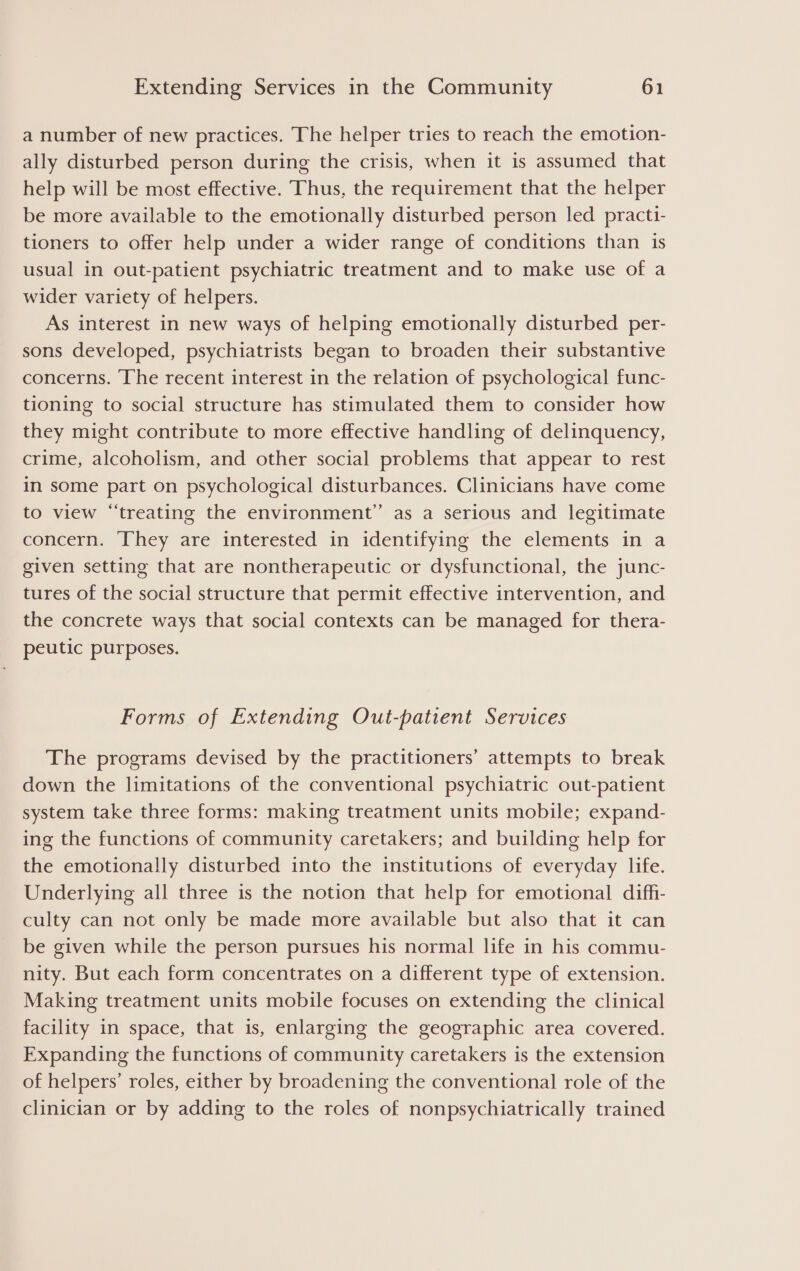 a number of new practices. The helper tries to reach the emotion- ally disturbed person during the crisis, when it is assumed that help will be most effective. Thus, the requirement that the helper be more available to the emotionally disturbed person led practi- tioners to offer help under a wider range of conditions than is usual in out-patient psychiatric treatment and to make use of a wider variety of helpers. As interest in new ways of helping emotionally disturbed per- sons developed, psychiatrists began to broaden their substantive concerns. The recent interest in the relation of psychological func- tioning to social structure has stimulated them to consider how they might contribute to more effective handling of delinquency, crime, alcoholism, and other social problems that appear to rest in some part on psychological disturbances. Clinicians have come to view “treating the environment” as a serious and legitimate concern. They are interested in identifying the elements in a given setting that are nontherapeutic or dysfunctional, the junc- tures of the social structure that permit effective intervention, and the concrete ways that social contexts can be managed for thera- peutic purposes. Forms of Extending Out-patient Services The programs devised by the practitioners’ attempts to break down the limitations of the conventional psychiatric out-patient system take three forms: making treatment units mobile; expand- ing the functions of community caretakers; and building help for the emotionally disturbed into the institutions of everyday life. Underlying all three is the notion that help for emotional diffi- culty can not only be made more available but also that it can be given while the person pursues his normal life in his commu- nity. But each form concentrates on a different type of extension. Making treatment units mobile focuses on extending the clinical facility in space, that is, enlarging the geographic area covered. Expanding the functions of community caretakers is the extension of helpers’ roles, either by broadening the conventional role of the clinician or by adding to the roles of nonpsychiatrically trained