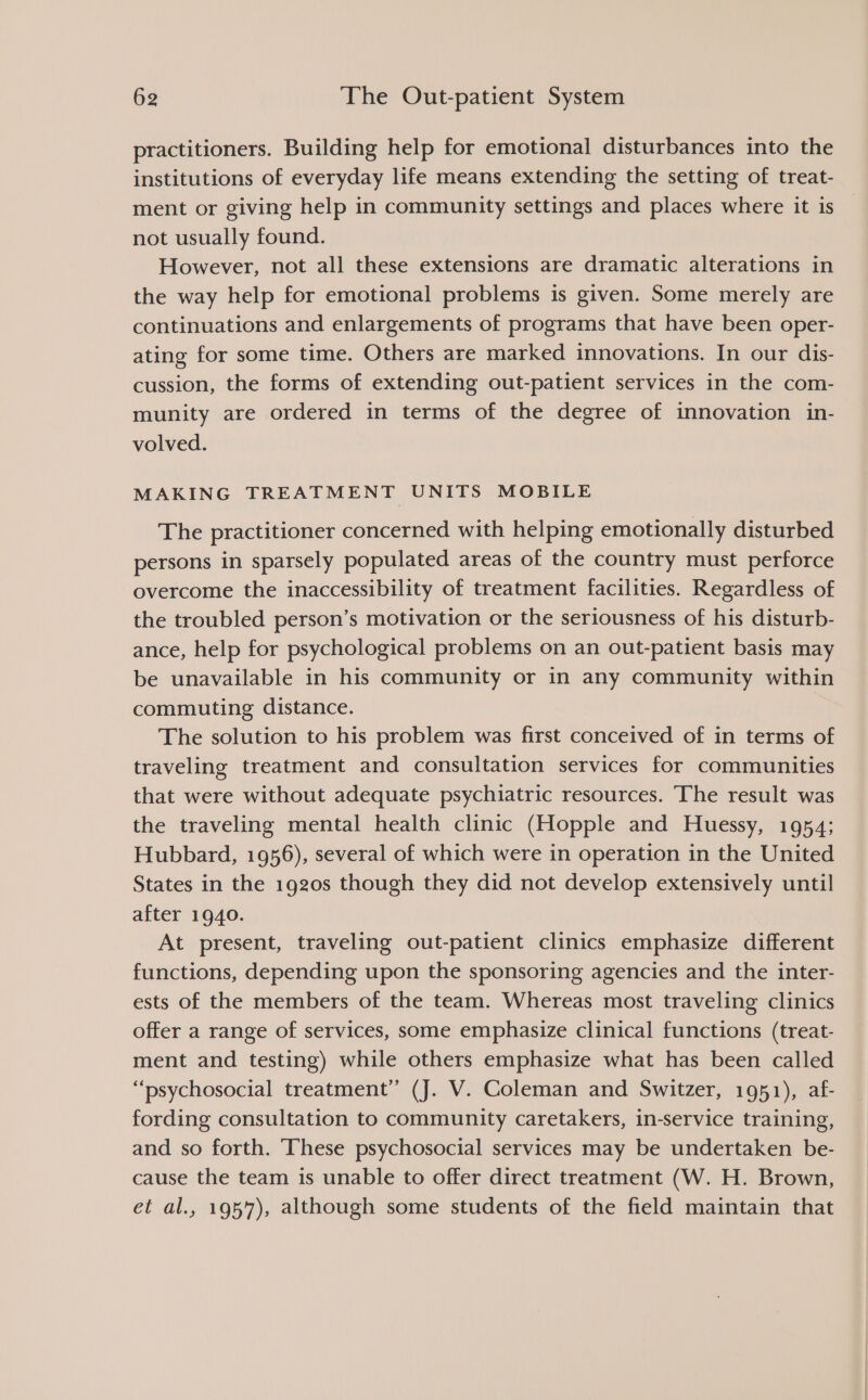 practitioners. Building help for emotional disturbances into the institutions of everyday life means extending the setting of treat- ment or giving help in community settings and places where it is not usually found. However, not all these extensions are dramatic alterations in the way help for emotional problems is given. Some merely are continuations and enlargements of programs that have been oper- ating for some time. Others are marked innovations. In our dis- cussion, the forms of extending out-patient services in the com- munity are ordered in terms of the degree of innovation in- volved. MAKING TREATMENT UNITS MOBILE The practitioner concerned with helping emotionally disturbed persons in sparsely populated areas of the country must perforce overcome the inaccessibility of treatment facilities. Regardless of the troubled person’s motivation or the seriousness of his disturb- ance, help for psychological problems on an out-patient basis may be unavailable in his community or in any community within commuting distance. The solution to his problem was first conceived of in terms of traveling treatment and consultation services for communities that were without adequate psychiatric resources. The result was the traveling mental health clinic (Hopple and Huessy, 1954; Hubbard, 1956), several of which were in operation in the United States in the 1920s though they did not develop extensively until after 1940. At present, traveling out-patient clinics emphasize different functions, depending upon the sponsoring agencies and the inter- ests of the members of the team. Whereas most traveling clinics offer a range of services, some emphasize clinical functions (treat- ment and testing) while others emphasize what has been called “psychosocial treatment” (J. V. Coleman and Switzer, 1951), af- fording consultation to community caretakers, in-service training, and so forth. These psychosocial services may be undertaken be- cause the team is unable to offer direct treatment (W. H. Brown, et al., 1957), although some students of the field maintain that