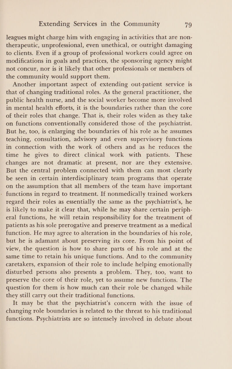 leagues might charge him with engaging in activities that are non- therapeutic, unprofessional, even unethical, or outright damaging to clients. Even if a group of professional workers could agree on modifications in goals and practices, the sponsoring agency might not concur, nor is it likely that other professionals or members of the community would support them. Another important aspect of extending out-patient service is that of changing traditional roles. As the general practitioner, the public health nurse, and the social worker become more involved in mental health efforts, it is the boundaries rather than the core of their roles that change. That is, their roles widen as they take on functions conventionally considered those of the psychiatrist. But he, too, is enlarging the boundaries of his role as he assumes teaching, consultation, advisory and even supervisory functions in connection with the work of others and as he reduces the time he gives to direct clinical work with patients. These changes are not dramatic at present, nor are they extensive. But the central problem connected with them can most clearly be seen in certain interdisciplinary team programs that operate on the assumption that all members of the team have important functions in regard to treatment. If nonmedically trained workers regard their roles as essentially the same as the psychiatrist’s, he is likely to make it clear that, while he may share certain periph- eral functions, he will retain responsibility for the treatment of patients as his sole prerogative and preserve treatment as a medical function. He may agree to alteration in the boundaries of his role, but he is adamant about preserving its core. From his point of view, the question is how to share parts of his role and at the same time to retain his unique functions. And to the community caretakers, expansion of their role to include helping emotionally disturbed persons also presents a problem. They, too, want to preserve the core of their role, yet to assume new functions. The question for them is how much can their role be changed while they still carry out their traditional functions. It may be that the psychiatrist’s concern with the issue of changing role boundaries is related to the threat to his traditional functions. Psychiatrists are so intensely involved in debate about