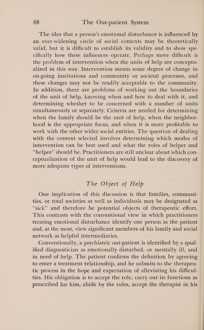 The idea that a person’s emotional disturbance is influenced by an ever-widening circle of social contexts may be theoretically valid, but it 1s difficult to establish its validity and to show spe- | cifically how these influences operate. Perhaps more difficult is the problem of intervention when the units of help are conceptu- alized in this way. Intervention means some degree of change in on-going institutions and community or societal processes, and these changes may not be readily acceptable to the community. In addition, there are problems of working out the boundaries of the unit of help, knowing when and how to deal with it, and determining whether to be concerned with a number of units simultaneously or separately. Criteria are needed for determining when the family should be the unit of help, when the neighbor- hood is the appropriate focus, and when it is more profitable to work with the other wider social entities. The question of dealing with the context selected involves determining which modes of intervention can be best used and what the roles of helper and “helpee”’ should be. Practitioners are still unclear about which con- ceptualization of the unit of help would lead to the discovery of more adequate types of interventions. The Object of Help One implication of this discussion is that families, communi- ties, or total societies as well as individuals may be designated as “sick” and therefore be potential objects of therapeutic effort. This contrasts with the conventional view in which practitioners treating emotional disturbance identify one person as the patient and, at the most, view significant members of his family and social network as helpful intermediaries. Conventionally, a psychiatric out-patient is identified by a qual- ified diagnostician as emotionally disturbed, or mentally ill, and in need of help. The patient confirms the definition by agreeing to enter a treatment relationship, and he submits to the therapeu- tic process in the hope and expectation of alleviating his difficul- ties. His obligation is to accept the role, carry out its functions as prescribed for him, abide by the rules, accept the therapist in his