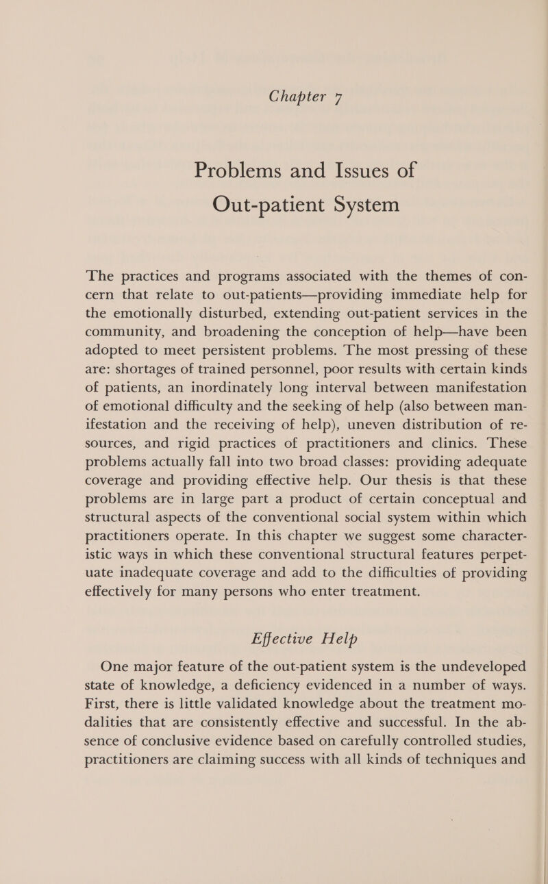 Problems and Issues of Out-patient System The practices and programs associated with the themes of con- cern that relate to out-patients—providing immediate help for the emotionally disturbed, extending out-patient services in the community, and broadening the conception of help—have been adopted to meet persistent problems. The most pressing of these are: shortages of trained personnel, poor results with certain kinds of patients, an inordinately long interval between manifestation of emotional difficulty and the seeking of help (also between man- ifestation and the receiving of help), uneven distribution of re- sources, and rigid practices of practitioners and clinics. These problems actually fall into two broad classes: providing adequate coverage and providing effective help. Our thesis is that these problems are in large part a product of certain conceptual and structural aspects of the conventional social system within which practitioners operate. In this chapter we suggest some character- istic ways in which these conventional structural features perpet- uate inadequate coverage and add to the difficulties of providing effectively for many persons who enter treatment. Effective Help One major feature of the out-patient system is the undeveloped state of knowledge, a deficiency evidenced in a number of ways. First, there is little validated knowledge about the treatment mo- dalities that are consistently effective and successful. In the ab- sence of conclusive evidence based on carefully controlled studies, practitioners are claiming success with all kinds of techniques and