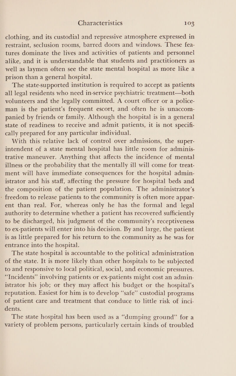 clothing, and its custodial and repressive atmosphere expressed in restraint, seclusion rooms, barred doors and windows. These fea- tures dominate the lives and activities of patients and personnel alike, and it is understandable that students and practitioners as well as laymen often see the state mental hospital as more like a prison than a general hospital. The state-supported institution is required to accept as patients all legal residents who need in-service psychiatric treatment—both volunteers and the legally committed. A court officer or a police- man is the patient’s frequent escort, and often he is unaccom- panied by friends or family. Although the hospital is in a general state of readiness to receive and admit patients, it is not specifi- cally prepared for any particular individual. With this relative lack of control over admissions, the super- intendent of a state mental hospital has little room for adminis- trative maneuver. Anything that affects the incidence of mental illness or the probability that the mentally ill will come for treat- ment will have immediate consequences for the hospital admin- istrator and his staff, affecting the pressure for hospital beds and the composition of the patient population. The administrator’s - freedom to release patients to the community is often more appar- ent than real. For, whereas only he has the formal and legal authority to determine whether a patient has recovered sufficiently to be discharged, his judgment of the community’s receptiveness to ex-patients will enter into his decision. By and large, the patient is as little prepared for his return to the community as he was for entrance into the hospital. The state hospital is accountable to the political administration of the state. It is more likely than other hospitals to be subjected to and responsive to local political, social, and economic pressures. “Incidents” involving patients or ex-patients might cost an admin- istrator his job; or they may affect his budget or the hospital’s reputation. Easiest for him is to develop “safe’’ custodial programs of patient care and treatment that conduce to little risk of inci- dents. The state hospital has been used as a “dumping ground”’ for a variety of problem persons, particularly certain kinds of troubled