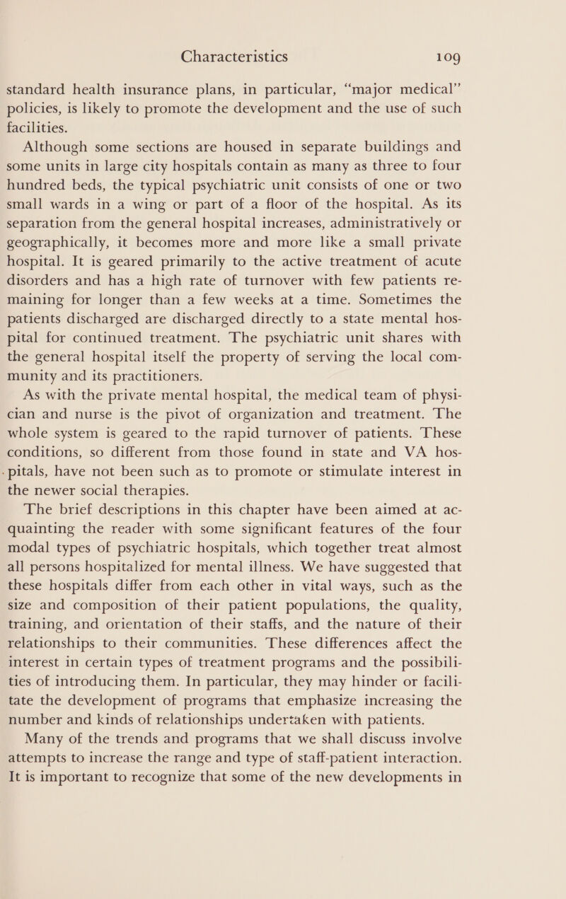 standard health insurance plans, in particular, “major medical” policies, is likely to promote the development and the use of such facilities. Although some sections are housed in separate buildings and some units in large city hospitals contain as many as three to four hundred beds, the typical psychiatric unit consists of one or two small wards in a wing or part of a floor of the hospital. As its separation from the general hospital increases, administratively or geographically, it becomes more and more like a small private hospital. It is geared primarily to the active treatment of acute disorders and has a high rate of turnover with few patients re- maining for longer than a few weeks at a time. Sometimes the patients discharged are discharged directly to a state mental hos- pital for continued treatment. The psychiatric unit shares with the general hospital itself the property of serving the local com- munity and its practitioners. As with the private mental hospital, the medical team of physi- cian and nurse is the pivot of organization and treatment. ‘The whole system is geared to the rapid turnover of patients. These conditions, so different from those found in state and VA hos- -pitals, have not been such as to promote or stimulate interest in the newer social therapies. The brief descriptions in this chapter have been aimed at ac- quainting the reader with some significant features of the four modal types of psychiatric hospitals, which together treat almost all persons hospitalized for mental illness. We have suggested that these hospitals differ from each other in vital ways, such as the size and composition of their patient populations, the quality, training, and orientation of their staffs, and the nature of their relationships to their communities. These differences affect the interest in certain types of treatment programs and the possibili- ties of introducing them. In particular, they may hinder or facili- tate the development of programs that emphasize increasing the number and kinds of relationships undertaken with patients. Many of the trends and programs that we shall discuss involve attempts to increase the range and type of staff-patient interaction. It is important to recognize that some of the new developments in