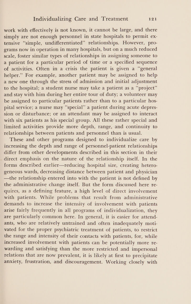 work with effectively is not known, it cannot be large, and there simply are not enough personnel in state hospitals to permit ex- tensive ‘simple, undifferentiated” relationships. However, pro- grams now in operation in many hospitals, but on a much reduced scale, foster similar types of relationships in assigning someone to a patient for a particular period of time or a specified sequence of activities. Often in a crisis the patient is given a “general helper.” For example, another patient may be assigned to help a new one through the stress of admission and initial adjustment to the hospital; a student nurse may take a patient as a “project” and stay with him during her entire tour of duty; a volunteer may be assigned to particular patients rather than to a particular hos- pital service; a nurse may “special” a patient during acute depres- sion or disturbance; or an attendant may be assigned to interact with six patients as his special group. All these rather special and limited activities provide more depth, range, and continuity to relationships between patients and personnel than is usual. These and other programs designed to individualize care by increasing the depth and range of personnel-patient relationships differ from other developments described in this section in their . direct emphasis on the nature of the relationship itself. In the forms described earlier—reducing hospital size, creating hetero- geneous wards, decreasing distance between patient and physician —the relationship entered into with the patient is not defined by the administrative change itself. But the form discussed here re- quires, as a defining feature, a high level of direct involvement with patients. While problems that result from administrative demands to increase the intensity of involvement with patients arise fairly frequently in all programs of individualization, they are particularly common here. In general, it is easier for attend- ants, who are relatively untrained and often inadequately moti- vated for the proper psychiatric treatment of patients, to restrict the range and intensity of their contacts with patients, for, while increased involvement with patients can be potentially more re- warding and satisfying than the more restricted and impersonal relations that are now prevalent, it is likely at first to precipitate anxiety, frustration, and discouragement. Working closely with