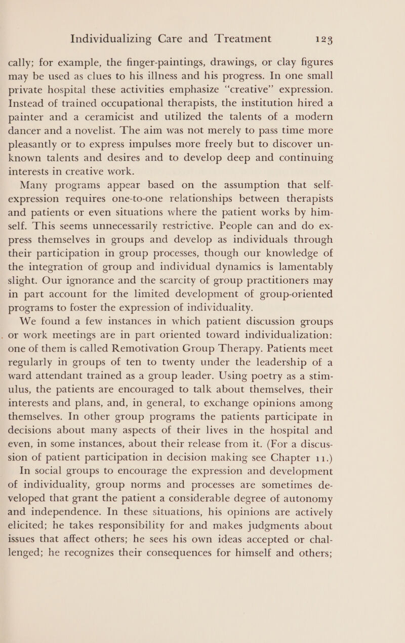 cally; for example, the finger-paintings, drawings, or clay figures may be used as clues to his illness and his progress. In one small private hospital these activities emphasize ‘‘creative’’ expression. Instead of trained occupational therapists, the institution hired a painter and a ceramicist and utilized the talents of a modern dancer and a novelist. The aim was not merely to pass time more pleasantly or to express impulses more freely but to discover un- known talents and desires and to develop deep and continuing interests in creative work. Many programs appear based on the assumption that self- expression requires one-to-one relationships between therapists and patients or even situations where the patient works by him- self. This seems unnecessarily restrictive. People can and do ex- press themselves in groups and develop as individuals through their participation in group processes, though our knowledge of the integration of group and individual dynamics is lamentably slight. Our ignorance and the scarcity of group practitioners may in part account for the limited development of group-oriented programs to foster the expression of individuality. We found a few instances in which patient discussion groups . or work meetings are in part oriented toward individualization: one of them is called Remotivation Group Therapy. Patients meet regularly in groups of ten to twenty under the leadership of a ward attendant trained as a group leader. Using poetry as a stim- ulus, the patients are encouraged to talk about themselves, their interests and plans, and, in general, to exchange opinions among themselves. In other group programs the patients participate in decisions about many aspects of their lives in the hospital and even, in some instances, about their release from it. (For a discus- sion of patient participation in decision making see Chapter 11.) In social groups to encourage the expression and development of individuality, group norms and processes are sometimes de- veloped that grant the patient a considerable degree of autonomy and independence. In these situations, his opinions are actively elicited; he takes responsibility for and makes judgments about issues that affect others; he sees his own ideas accepted or chal- lenged; he recognizes their consequences for himself and others;