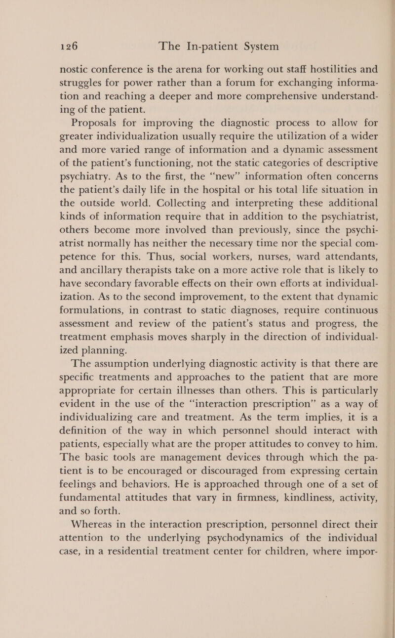 nostic conference is the arena for working out staff hostilities and struggles for power rather than a forum for exchanging informa- tion and reaching a deeper and more comprehensive understand- ing of the patient. Proposals for improving the diagnostic process to allow for greater individualization usually require the utilization of a wider and more varied range of information and a dynamic assessment of the patient’s functioning, not the static categories of descriptive psychiatry. As to the first, the “new” information often concerns the patient’s daily life in the hospital or his total life situation in the outside world. Collecting and interpreting these additional kinds of information require that in addition to the psychiatrist, others become more involved than previously, since the psychi- atrist normally has neither the necessary time nor the special com- petence for this. Thus, social workers, nurses, ward attendants, and ancillary therapists take on a more active role that is likely to have secondary favorable effects on their own efforts at individual- ization. As to the second improvement, to the extent that dynamic formulations, in contrast to static diagnoses, require continuous assessment and review of the patient’s status and progress, the treatment emphasis moves sharply in the direction of individual- ized planning. The assumption underlying diagnostic activity is that there are specific treatments and approaches to the patient that are more appropriate for certain illnesses than others. This is particularly evident in the use of the “interaction prescription” as a way of individualizing care and treatment. As the term implies, it is a definition of the way in which personnel should interact with patients, especially what are the proper attitudes to convey to him. The basic tools are management devices through which the pa- tient is to be encouraged or discouraged from expressing certain feelings and behaviors. He is approached through one of a set of fundamental attitudes that vary in firmness, kindliness, activity, and so forth. Whereas in the interaction prescription, personnel direct their attention to the underlying psychodynamics of the individual case, in a residential treatment center for children, where impor-