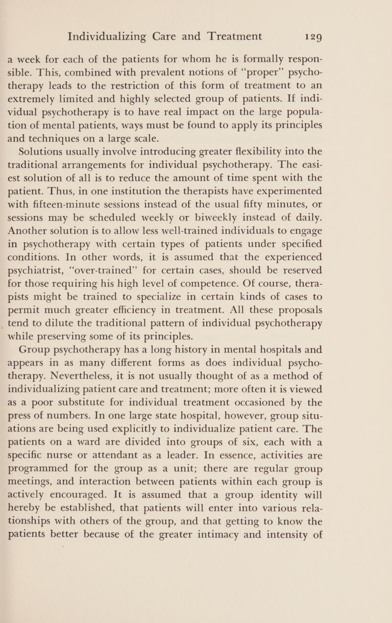 a week for each of the patients for whom he is formally respon- sible. This, combined with prevalent notions of “‘proper’’ psycho- therapy leads to the restriction of this form of treatment to an extremely limited and highly selected group of patients. If indi- vidual psychotherapy is to have real impact on the large popula- tion of mental patients, ways must be found to apply its principles and techniques on a large scale. Solutions usually involve introducing greater flexibility into the traditional arrangements for individual psychotherapy. The easi- est solution of all is to reduce the amount of time spent with the patient. Thus, in one institution the therapists have experimented with fifteen-minute sessions instead of the usual fifty minutes, or sessions may be scheduled weekly or biweekly instead of daily. Another solution is to allow less well-trained individuals to engage in psychotherapy with certain types of patients under specified conditions. In other words, it is assumed that the experienced psychiatrist, “over-trained” for certain cases, should be reserved for those requiring his high level of competence. Of course, thera- pists might be trained to specialize in certain kinds of cases to permit much greater efficiency in treatment. All these proposals _ tend to dilute the traditional pattern of individual psychotherapy while preserving some of its principles. Group psychotherapy has a long history in mental hospitals and appears in as many different forms as does individual psycho- therapy. Nevertheless, it is not usually thought of as a method of individualizing patient care and treatment; more often it is viewed as a poor substitute for individual treatment occasioned by the press of numbers. In one large state hospital, however, group situ- ations are being used explicitly to individualize patient care. The patients on a ward are divided into groups of six, each with a specific nurse or attendant as a leader. In essence, activities are programmed for the group as a unit; there are regular group meetings, and interaction between patients within each group is actively encouraged. It is assumed that a group identity will hereby be established, that patients will enter into various rela- tionships with others of the group, and that getting to know the patients better because of the greater intimacy and intensity of