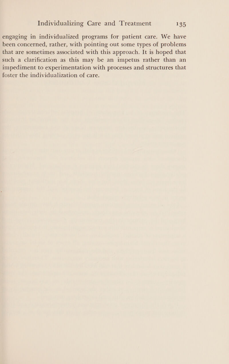 engaging in individualized programs for patient care. We have been concerned, rather, with pointing out some types of problems that are sometimes associated with this approach. It is hoped that such a clarification as this may be an impetus rather than an impediment to experimentation with processes and structures that foster the individualization of care.