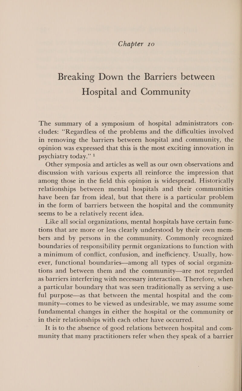 Chapter ro Breaking Down the Barriers between Hospital and Community The summary of a symposium of hospital administrators con- cludes: “Regardless of the problems and the difficulties involved in removing the barriers between hospital and community, the opinion was expressed that this is the most exciting innovation in psychiatry today.” ? Other symposia and articles as well as our own observations and discussion with various experts all reinforce the impression that among those in the field this opinion is widespread. Historically relationships between mental hospitals and their communities have been far from ideal, but that there is a particular problem in the form of barriers between the hospital and the community seems to be a relatively recent idea. Like all social organizations, mental hospitals have certain func- tions that are more or less clearly understood by their own mem- bers and by persons in the community. Commonly recognized boundaries of responsibility permit organizations to function with a minimum of conflict, confusion, and inefficiency. Usually, how- ever, functional boundaries—among all types of social organiza- tions and between them and the community—are not regarded as barriers interfering with necessary interaction. Therefore, when a particular boundary that was seen traditionally as serving a use- ful purpose—as that between the mental hospital and the com- munity—comes to be viewed as undesirable, we may assume some fundamental changes in either the hospital or the community or in their relationships with each other have occurred. It is to the absence of good relations between hospital and com- munity that many practitioners refer when they speak of a barrier