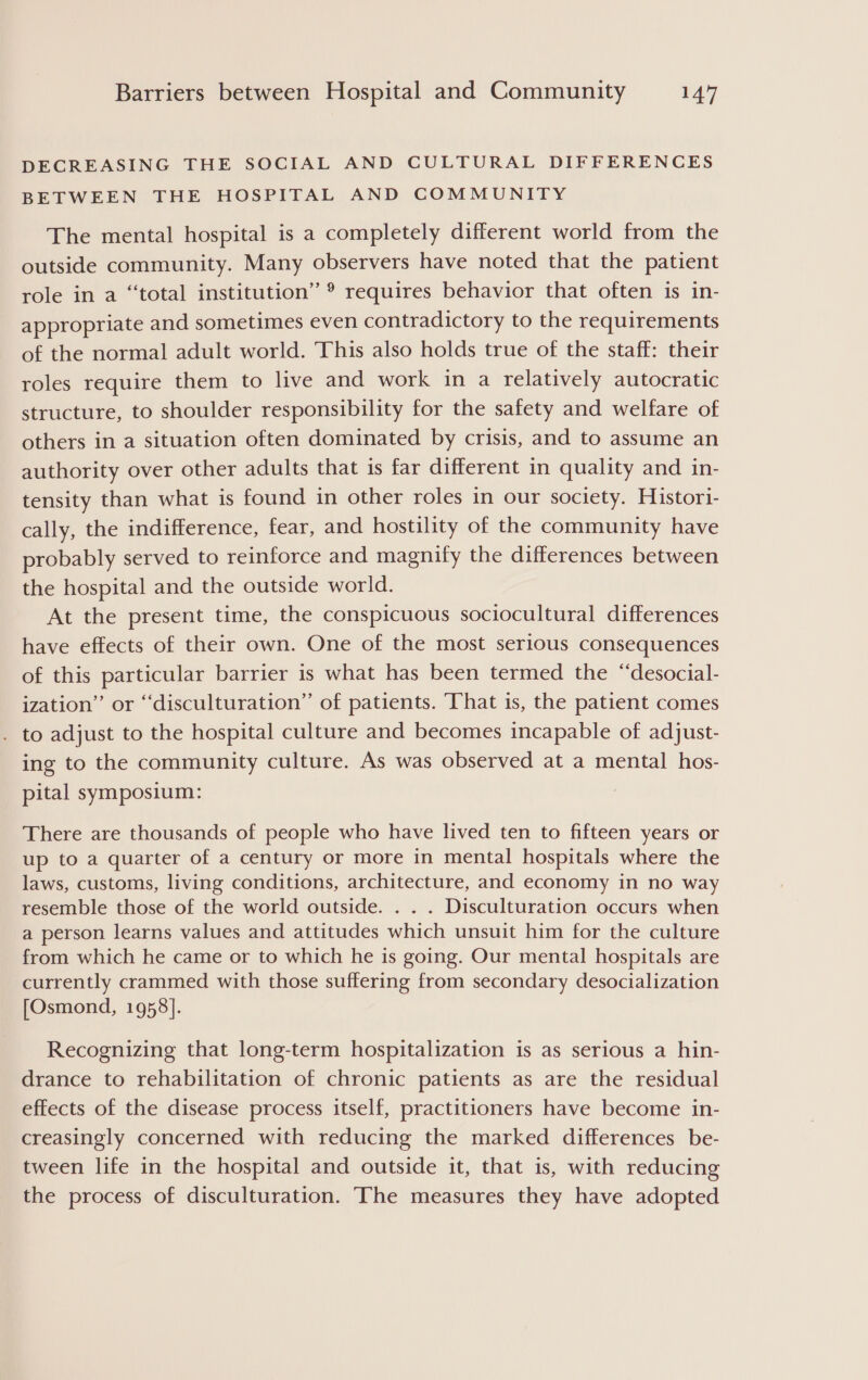 DECREASING THE SOCIAL AND CULTURAL DIFFERENCES BETWEEN THE HOSPITAL AND COMMUNITY The mental hospital is a completely different world from the outside community. Many observers have noted that the patient role in a “total institution” ® requires behavior that often is in- appropriate and sometimes even contradictory to the requirements of the normal adult world. This also holds true of the staff: their roles require them to live and work in a relatively autocratic structure, to shoulder responsibility for the safety and welfare of others in a situation often dominated by crisis, and to assume an authority over other adults that is far different in quality and in- tensity than what is found in other roles in our society. Histori- cally, the indifference, fear, and hostility of the community have probably served to reinforce and magnify the differences between the hospital and the outside world. At the present time, the conspicuous sociocultural differences have effects of their own. One of the most serious consequences of this particular barrier is what has been termed the “desocial- ization” or “‘disculturation” of patients. That is, the patient comes . to adjust to the hospital culture and becomes incapable of adjust- ing to the community culture. As was observed at a mental hos- pital symposium: There are thousands of people who have lived ten to fifteen years or up to a quarter of a century or more in mental hospitals where the laws, customs, living conditions, architecture, and economy in no way resemble those of the world outside. . . . Disculturation occurs when a person learns values and attitudes which unsuit him for the culture from which he came or to which he is going. Our mental hospitals are currently crammed with those suffering from secondary desocialization [Osmond, 1958]. Recognizing that long-term hospitalization is as serious a hin- drance to rehabilitation of chronic patients as are the residual effects of the disease process itself, practitioners have become in- creasingly concerned with reducing the marked differences be- tween life in the hospital and outside it, that is, with reducing the process of disculturation. The measures they have adopted