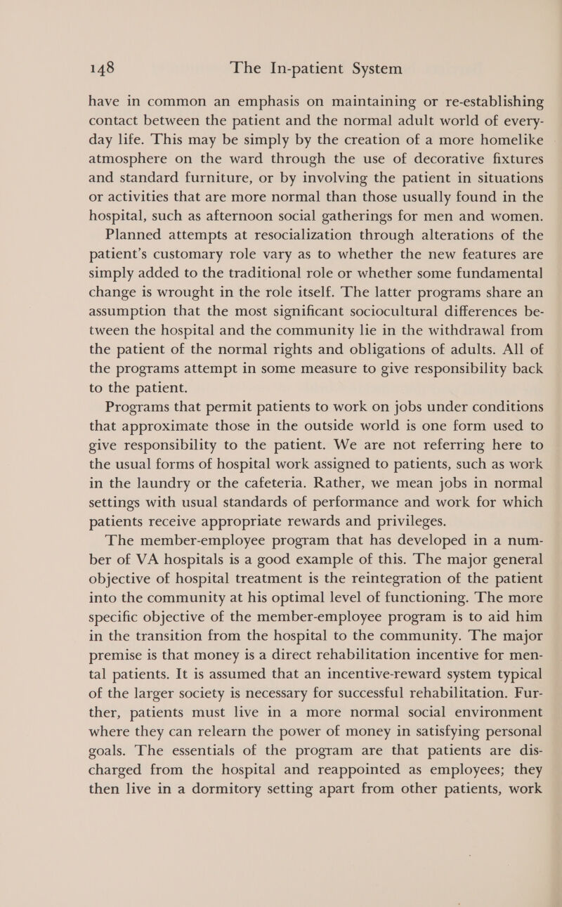 have in common an emphasis on maintaining or re-establishing contact between the patient and the normal adult world of every- day life. ‘This may be simply by the creation of a more homelike atmosphere on the ward through the use of decorative fixtures and standard furniture, or by involving the patient in situations or activities that are more normal than those usually found in the hospital, such as afternoon social gatherings for men and women. Planned attempts at resocialization through alterations of the patient’s customary role vary as to whether the new features are simply added to the traditional role or whether some fundamental change is wrought in the role itself. The latter programs share an assumption that the most significant sociocultural differences be- tween the hospital and the community lie in the withdrawal from the patient of the normal rights and obligations of adults. All of the programs attempt in some measure to give responsibility back to the patient. Programs that permit patients to work on jobs under conditions that approximate those in the outside world is one form used to give responsibility to the patient. We are not referring here to the usual forms of hospital work assigned to patients, such as work in the laundry or the cafeteria. Rather, we mean jobs in normal settings with usual standards of performance and work for which patients receive appropriate rewards and privileges. The member-employee program that has developed in a num- ber of VA hospitals is a good example of this. ‘The major general objective of hospital treatment is the reintegration of the patient into the community at his optimal level of functioning. The more specific objective of the member-employee program is to aid him in the transition from the hospital to the community. The major premise is that money is a direct rehabilitation incentive for men- tal patients. It is assumed that an incentive-reward system typical of the larger society is necessary for successful rehabilitation. Fur- ther, patients must live in a more normal social environment where they can relearn the power of money in satisfying personal goals. The essentials of the program are that patients are dis- charged from the hospital and reappointed as employees; they then live in a dormitory setting apart from other patients, work