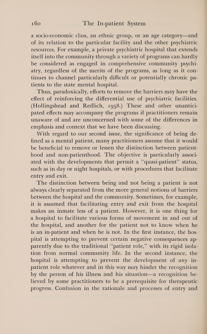 a socio-economic class, an ethnic group, or an age category—and of its relation to the particular facility and the other psychiatric resources. For example, a private psychiatric hospital that extends itself into the community through a variety of programs can hardly be considered as engaged in comprehensive community psychi- atry, regardless of the merits of the programs, as long as it con- tinues to channel particularly difficult or potentially chronic pa- tients to the state mental hospital. Thus, paradoxically, efforts to remove the barriers may have the effect of reinforcing the differential use of psychiatric facilities. (Hollingshead and Redlich, 1958.) These and other unantici- pated effects may accompany the programs if practitioners remain unaware of and are unconcerned with some of the differences in emphasis and context that we have been discussing. With regard to our second issue, the significance of being de- fined as a mental patient, many practitioners assume that it would be beneficial to remove or lessen the distinction between patient- hood and non-patienthood. The objective is particularly associ- ated with the developments that permit a “quasi-patient’”’ status, such as in day or night hospitals, or with procedures that facilitate entry and exit. The distinction between being and not being a patient is not always clearly separated from the more general notions of barriers between the hospital and the community. Sometimes, for example, it is assumed that facilitating entry and exit from the hospital makes an inmate less of a patient. However, it is one thing for a hospital to facilitate various forms of movement in and out of the hospital, and another for the patient not to know when he is an in-patient and when he is not. In the first instance, the hos- pital is attempting to prevent certain negative consequences ap- parently due to the traditional “patient role,” with its rigid isola- tion from normal community life. In the second instance, the hospital is attempting to prevent the development of any in- patient role whatever and in this way may hinder the recognition by the person of his illness and his situation—a recognition be- lieved by some practitioners to be a prerequisite for therapeutic progress. Confusion in the rationale and processes of entry and