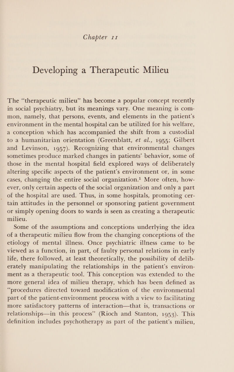 Chapter 11 Developing a Therapeutic Milieu The “therapeutic milieu” has become a popular concept recently in social psychiatry, but its meanings vary. One meaning is com- mon, namely, that persons, events, and elements in the patient’s environment in the mental hospital can be utilized for his welfare, a conception which has accompanied the shift from a custodial to a humanitarian orientation (Greenblatt, et al., 1955; Gilbert and Levinson, 1957). Recognizing that environmental changes sometimes produce marked changes in patients’ behavior, some of those in the mental hospital field explored ways of deliberately altering specific aspects of the patient’s environment or, in some cases, changing the entire social organization.! More often, how- ever, only certain aspects of the social organization and only a part of the hospital are used. ‘Thus, in some hospitals, promoting cer- tain attitudes in the personnel or sponsoring patient government or simply opening doors to wards is seen as creating a therapeutic milieu. Some of the assumptions and conceptions underlying the idea of a therapeutic milieu flow from the changing conceptions of the etiology of mental illness. Once psychiatric illness came to be viewed as a function, in part, of faulty personal relations in early life, there followed, at least theoretically, the possibility of delib- erately manipulating the relationships in the patient’s environ- ment as a therapeutic tool. This conception was extended to the more general idea of milieu therapy, which has been defined as “procedures directed toward modification of the environmental part of the patient-environment process with a view to facilitating more satisfactory patterns of interaction—that is, transactions or relationships—in this process’ (Rioch and Stanton, 1953). This definition includes psychotherapy as part of the patient’s milieu,