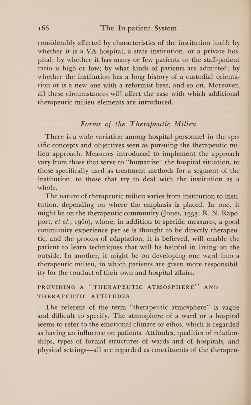 considerably affected by characteristics of the institution itself: by whether it is a VA hospital, a state institution, or a private hos- pital; by whether it has many or few patients or the staff-patient ratio is high or low; by what kinds of patients are admitted; by whether the institution has a long history of a custodial orienta- tion or is a new one with a reformist base, and so on. Moreover, all these circumstances will affect the ease with which additional therapeutic milieu elements are introduced. Forms of the Therapeutic Milieu There is a wide variation among hospital personnel in the spe- cific concepts and objectives seen as pursuing the therapeutic mi- lieu approach. Measures introduced to implement the approach vary from those that serve to “humanize” the hospital situation, to those specifically used as treatment methods for a segment of the institution, to those that try to deal with the institution as a whole. The nature of therapeutic milieu varies from institution to inst1- tution, depending on where the emphasis is placed. In one, it might be on the therapeutic community (Jones, 1953; R. N. Rapo- port, et al., 1960), where, in addition to specific measures, a good community experience per se is thought to be directly therapeu- tic, and the process of adaptation, it is believed, will enable the patient to learn techniques that will be helpful in living on the outside. In another, it might be on developing one ward into a therapeutic milieu, in which patients are given more responsibil- ity for the conduct of their own and hospital affairs. PROVIDING A ‘“‘THERAPEUTIGC ATMOSPHERE’’ AND THERAPEUTIC ATTITUDES The referent of the term “therapeutic atmosphere” is vague and difficult to specify. ‘The atmosphere of a ward or a hospital seems to refer to the emotional climate or ethos, which is regarded as having an influence on patients. Attitudes, qualities of relation- ships, types of formal structures of wards and of hospitals, and physical settings—all are regarded as constituents of the therapeu-