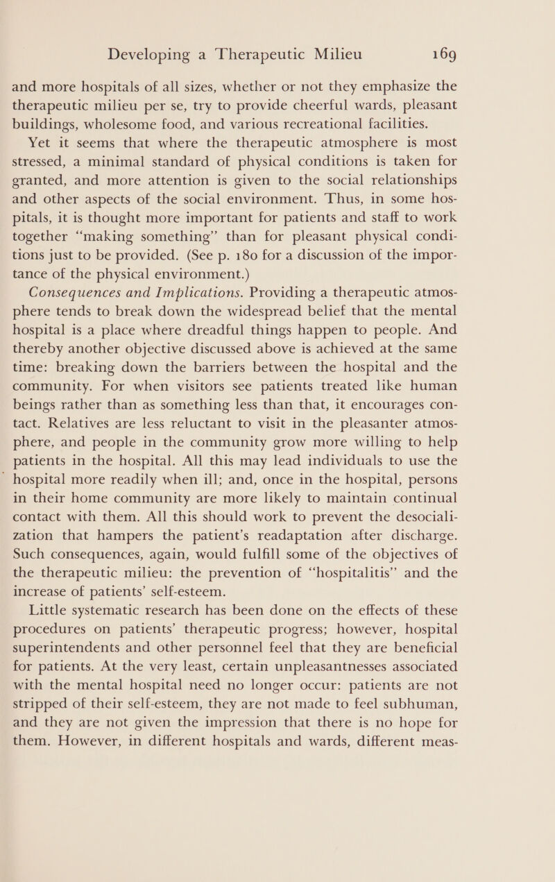 and more hospitals of all sizes, whether or not they emphasize the therapeutic milieu per se, try to provide cheerful wards, pleasant buildings, wholesome food, and various recreational facilities. Yet it seems that where the therapeutic atmosphere is most stressed, a minimal standard of physical conditions is taken for granted, and more attention is given to the social relationships and other aspects of the social environment. Thus, in some hos- pitals, it is thought more important for patients and staff to work together “making something” than for pleasant physical condi- tions just to be provided. (See p. 180 for a discussion of the impor- tance of the physical environment.) Consequences and Implications. Providing a therapeutic atmos- phere tends to break down the widespread belief that the mental hospital is a place where dreadful things happen to people. And thereby another objective discussed above is achieved at the same time: breaking down the barriers between the hospital and the community. For when visitors see patients treated like human beings rather than as something less than that, it encourages con- tact. Relatives are less reluctant to visit in the pleasanter atmos- phere, and people in the community grow more willing to help patients in the hospital. All this may lead individuals to use the - hospital more readily when ill; and, once in the hospital, persons in their home community are more likely to maintain continual contact with them. All this should work to prevent the desociali- zation that hampers the patient’s readaptation after discharge. Such consequences, again, would fulfill some of the objectives of the therapeutic milieu: the prevention of “‘hospitalitis’’ and the increase of patients’ self-esteem. Little systematic research has been done on the effects of these procedures on patients’ therapeutic progress; however, hospital superintendents and other personnel feel that they are beneficial for patients. At the very least, certain unpleasantnesses associated with the mental hospital need no longer occur: patients are not stripped of their self-esteem, they are not made to feel subhuman, and they are not given the impression that there is no hope for them. However, in different hospitals and wards, different meas-