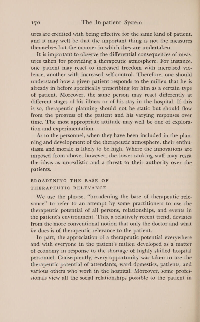 ures are credited with being effective for the same kind of patient, and it may well be that the important thing is not the measures themselves but the manner in which they are undertaken. It is important to observe the differential consequences of meas- ures taken for providing a therapeutic atmosphere. For instance, one patient may react to increased freedom with increased vio- lence, another with increased self-control. Therefore, one should understand how a given patient responds to the milieu that he is already in before specifically prescribing for him as a certain type of patient. Moreover, the same person may react differently at different stages of his illness or of his stay in the hospital. If this is so, therapeutic planning should not be static but should flow from the progress of the patient and his varying responses over time. The most appropriate attitude may well be one of explora- tion and experimentation. As to the personnel, when they have been included in the plan- ning and development of the therapeutic atmosphere, their enthu- siasm and morale is likely to be high. Where the innovations are imposed from above, however, the lower-ranking staff may resist the ideas as unrealistic and a threat to their authority over the patients. BROADENING THE BASE OF THERAPEUTIC RELEVANCE We use the phrase, “broadening the base of therapeutic rele- vance” to refer to an attempt by some practitioners to use the therapeutic potential of all persons, relationships, and events in the patient’s environment. This, a relatively recent trend, deviates from the more conventional notion that only the doctor and what he does is of therapeutic relevance to the patient. In part, the appreciation of a therapeutic potential everywhere and with everyone in the patient’s milieu developed as a matter of economy in response to the shortage of highly skilled hospital personnel. Consequently, every opportunity was taken to use the therapeutic potential of attendants, ward domestics, patients, and various others who work in the hospital. Moreover, some profes- sionals view all the social relationships possible to the patient in