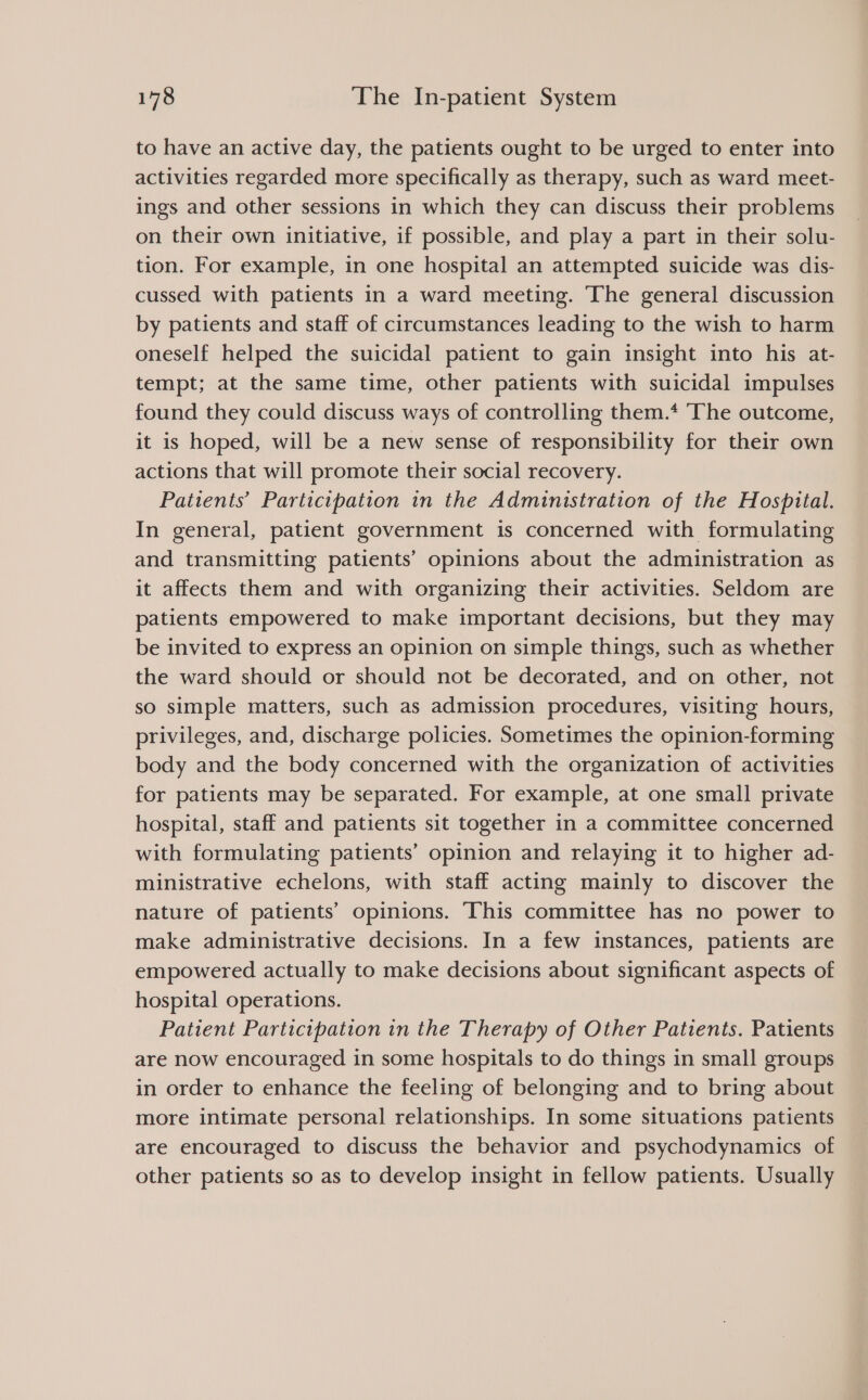 to have an active day, the patients ought to be urged to enter into activities regarded more specifically as therapy, such as ward meet- ings and other sessions in which they can discuss their problems on their own initiative, if possible, and play a part in their solu- tion. For example, in one hospital an attempted suicide was dis- cussed with patients in a ward meeting. The general discussion by patients and staff of circumstances leading to the wish to harm oneself helped the suicidal patient to gain insight into his at- tempt; at the same time, other patients with suicidal impulses found they could discuss ways of controlling them.* ‘The outcome, it is hoped, will be a new sense of responsibility for their own actions that will promote their social recovery. Patients’ Participation in the Administration of the Hospital. In general, patient government is concerned with formulating and transmitting patients’ opinions about the administration as it affects them and with organizing their activities. Seldom are patients empowered to make important decisions, but they may be invited to express an opinion on simple things, such as whether the ward should or should not be decorated, and on other, not so simple matters, such as admission procedures, visiting hours, privileges, and, discharge policies. Sometimes the opinion-forming body and the body concerned with the organization of activities for patients may be separated. For example, at one small private hospital, staff and patients sit together in a committee concerned with formulating patients’ opinion and relaying it to higher ad- ministrative echelons, with staff acting mainly to discover the nature of patients’ opinions. This committee has no power to make administrative decisions. In a few instances, patients are empowered actually to make decisions about significant aspects of hospital operations. Patient Participation in the Therapy of Other Patients. Patients are now encouraged in some hospitals to do things in small groups in order to enhance the feeling of belonging and to bring about more intimate personal relationships. In some situations patients are encouraged to discuss the behavior and psychodynamics of other patients so as to develop insight in fellow patients. Usually