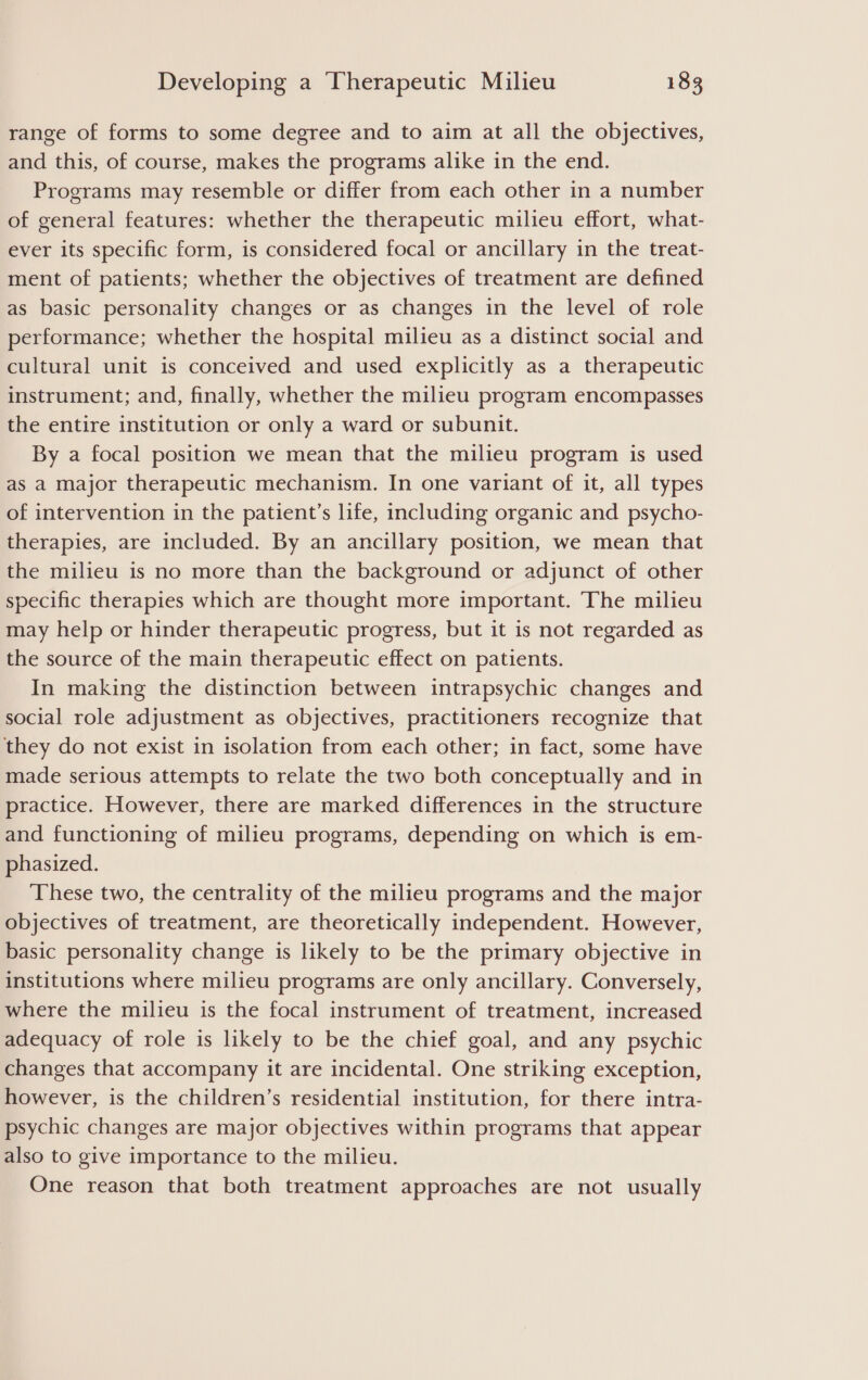 range of forms to some degree and to aim at all the objectives, and this, of course, makes the programs alike in the end. Programs may resemble or differ from each other in a number of general features: whether the therapeutic milieu effort, what- ever its specific form, is considered focal or ancillary in the treat- ment of patients; whether the objectives of treatment are defined as basic personality changes or as changes in the level of role performance; whether the hospital milieu as a distinct social and cultural unit is conceived and used explicitly as a therapeutic instrument; and, finally, whether the milieu program encompasses the entire institution or only a ward or subunit. By a focal position we mean that the milieu program is used as a major therapeutic mechanism. In one variant of it, all types of intervention in the patient’s life, including organic and psycho- therapies, are included. By an ancillary position, we mean that the milieu is no more than the background or adjunct of other specific therapies which are thought more important. The milieu may help or hinder therapeutic progress, but it is not regarded as the source of the main therapeutic effect on patients. In making the distinction between intrapsychic changes and social role adjustment as objectives, practitioners recognize that they do not exist in isolation from each other; in fact, some have made serious attempts to relate the two both conceptually and in practice. However, there are marked differences in the structure and functioning of milieu programs, depending on which is em- phasized. These two, the centrality of the milieu programs and the major objectives of treatment, are theoretically independent. However, basic personality change is likely to be the primary objective in institutions where milieu programs are only ancillary. Conversely, where the milieu is the focal instrument of treatment, increased adequacy of role is likely to be the chief goal, and any psychic changes that accompany it are incidental. One striking exception, however, is the children’s residential institution, for there intra- psychic changes are major objectives within programs that appear also to give importance to the milieu. One reason that both treatment approaches are not usually