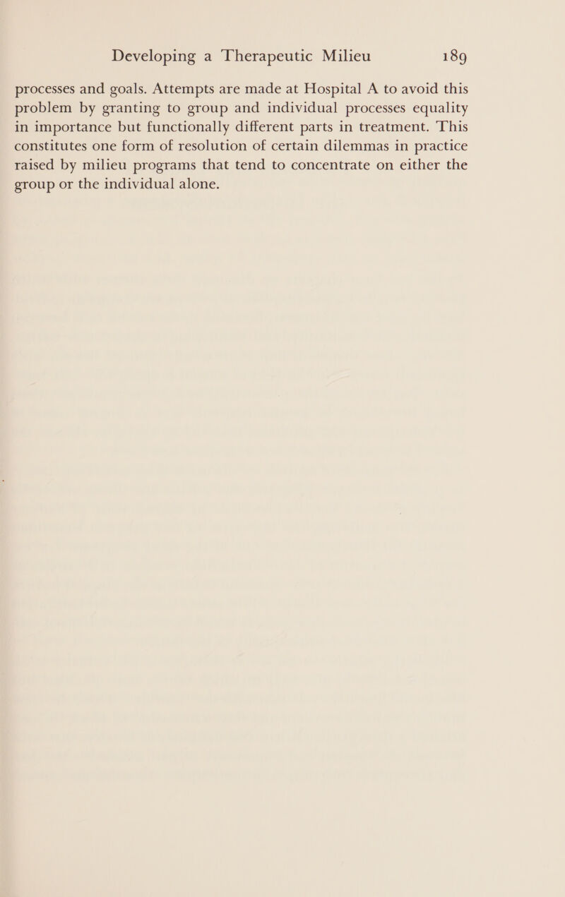 processes and goals. Attempts are made at Hospital A to avoid this problem by granting to group and individual processes equality in importance but functionally different parts in treatment. This constitutes one form of resolution of certain dilemmas in practice raised by milieu programs that tend to concentrate on either the group or the individual alone.