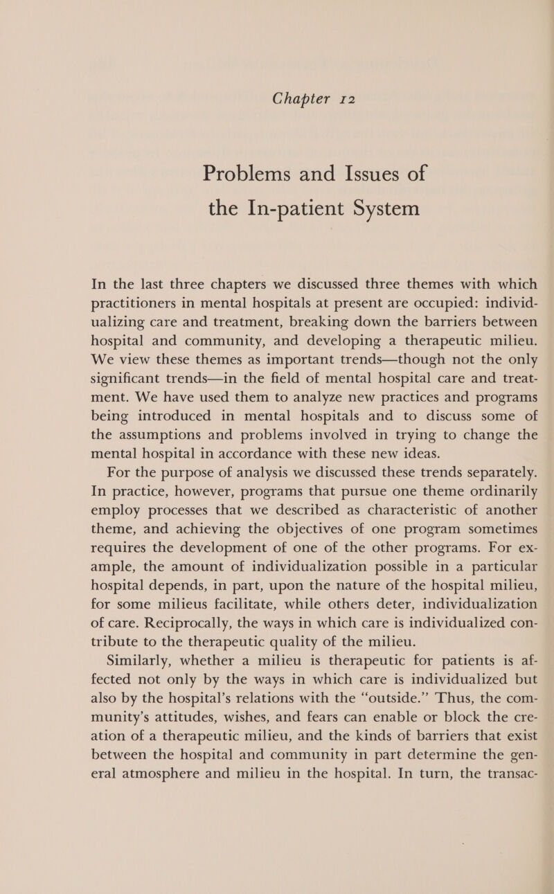 Chapter 12 Problems and Issues of the In-patient System In the last three chapters we discussed three themes with which practitioners in mental hospitals at present are occupied: individ- ualizing care and treatment, breaking down the barriers between hospital and community, and developing a therapeutic milieu. We view these themes as important trends—though not the only significant trends—in the field of mental hospital care and treat- ment. We have used them to analyze new practices and programs being introduced in mental hospitals and to discuss some of the assumptions and problems involved in trying to change the mental hospital in accordance with these new ideas. For the purpose of analysis we discussed these trends separately. In practice, however, programs that pursue one theme ordinarily employ processes that we described as characteristic of another theme, and achieving the objectives of one program sometimes requires the development of one of the other programs. For ex- ample, the amount of individualization possible in a particular hospital depends, in part, upon the nature of the hospital milieu, for some milieus facilitate, while others deter, individualization of care. Reciprocally, the ways in which care is individualized con- tribute to the therapeutic quality of the milieu. Similarly, whether a milieu is therapeutic for patients is af- fected not only by the ways in which care is individualized but also by the hospital’s relations with the “outside.” Thus, the com- munity’s attitudes, wishes, and fears can enable or block the cre- ation of a therapeutic milieu, and the kinds of barriers that exist between the hospital and community in part determine the gen- eral atmosphere and milieu in the hospital. In turn, the transac-