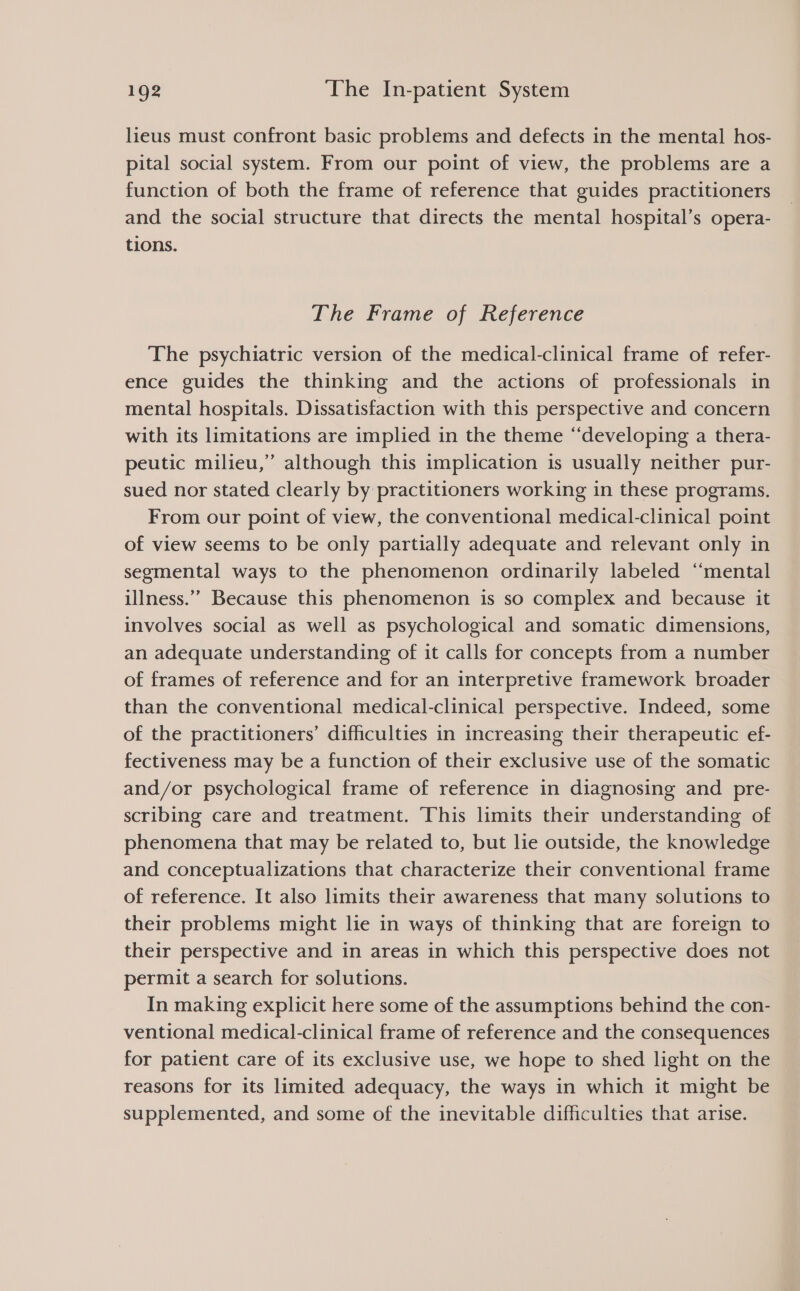 lieus must confront basic problems and defects in the mental hos- pital social system. From our point of view, the problems are a function of both the frame of reference that guides practitioners and the social structure that directs the mental hospital’s opera- tions. The Frame of Reference The psychiatric version of the medical-clinical frame of refer- ence guides the thinking and the actions of professionals in mental hospitals. Dissatisfaction with this perspective and concern with its limitations are implied in the theme “‘developing a thera- peutic milieu,” although this implication is usually neither pur- sued nor stated clearly by practitioners working in these programs. From our point of view, the conventional medical-clinical point of view seems to be only partially adequate and relevant only in segmental ways to the phenomenon ordinarily labeled “mental illness.” Because this phenomenon is so complex and because it involves social as well as psychological and somatic dimensions, an adequate understanding of it calls for concepts from a number of frames of reference and for an interpretive framework broader than the conventional medical-clinical perspective. Indeed, some of the practitioners’ difficulties in increasing their therapeutic ef- fectiveness may be a function of their exclusive use of the somatic and/or psychological frame of reference in diagnosing and pre- scribing care and treatment. This limits their understanding of phenomena that may be related to, but lie outside, the knowledge and conceptualizations that characterize their conventional frame of reference. It also limits their awareness that many solutions to their problems might lie in ways of thinking that are foreign to their perspective and in areas in which this perspective does not permit a search for solutions. In making explicit here some of the assumptions behind the con- ventional medical-clinical frame of reference and the consequences for patient care of its exclusive use, we hope to shed light on the reasons for its limited adequacy, the ways in which it might be supplemented, and some of the inevitable difficulties that arise.