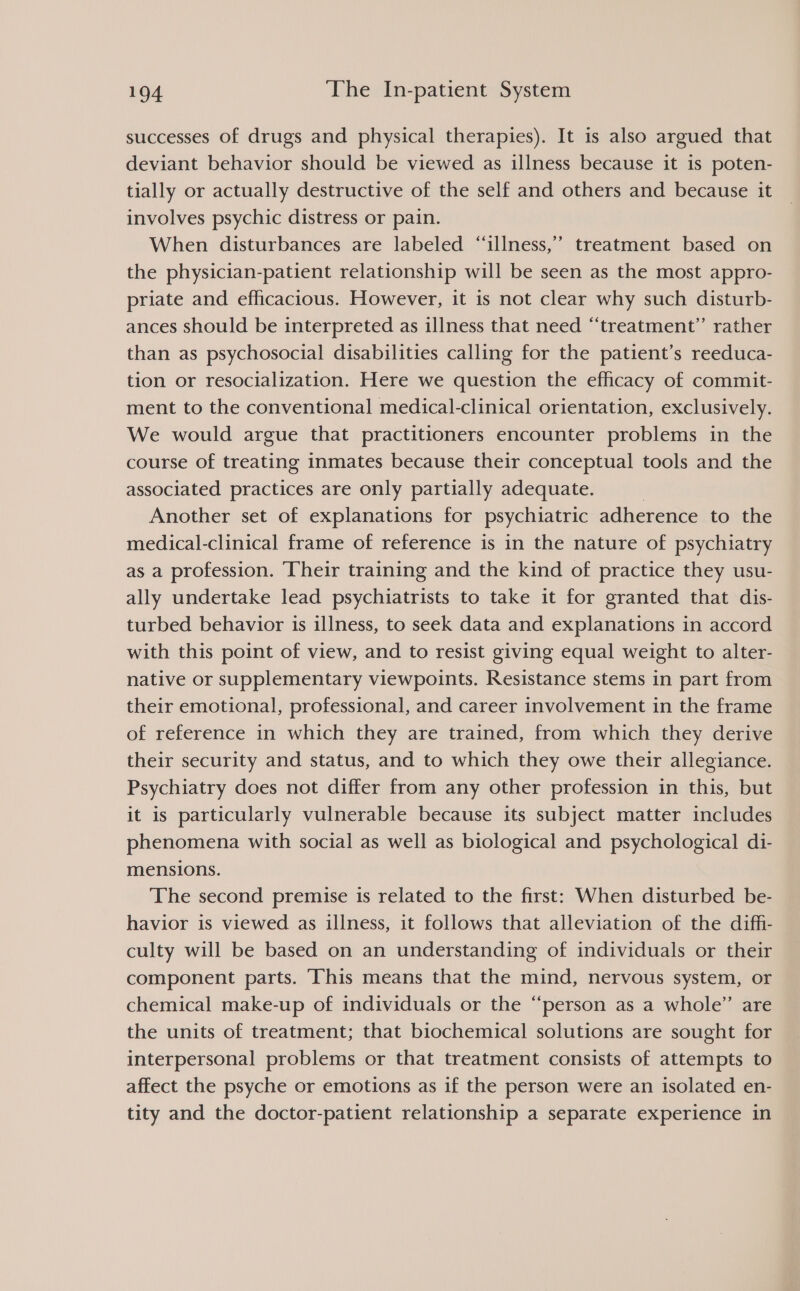 successes of drugs and physical therapies). It is also argued that deviant behavior should be viewed as illness because it is poten- tially or actually destructive of the self and others and because it involves psychic distress or pain. When disturbances are labeled “illness,” treatment based on the physician-patient relationship will be seen as the most appro- priate and efficacious. However, it is not clear why such disturb- ances should be interpreted as illness that need “‘treatment” rather than as psychosocial disabilities calling for the patient’s reeduca- tion or resocialization. Here we question the efhcacy of commit- ment to the conventional medical-clinical orientation, exclusively. We would argue that practitioners encounter problems in the course of treating inmates because their conceptual tools and the associated practices are only partially adequate. } Another set of explanations for psychiatric adherence to the medical-clinical frame of reference is in the nature of psychiatry as a profession. ‘Their training and the kind of practice they usu- ally undertake lead psychiatrists to take it for granted that dis- turbed behavior is illness, to seek data and explanations in accord with this point of view, and to resist giving equal weight to alter- native or supplementary viewpoints. Resistance stems in part from their emotional, professional, and career involvement in the frame of reference in which they are trained, from which they derive their security and status, and to which they owe their allegiance. Psychiatry does not differ from any other profession in this, but it is particularly vulnerable because its subject matter includes phenomena with social as well as biological and psychological di- mensions. The second premise is related to the first: When disturbed be- havior is viewed as illness, it follows that alleviation of the diffi- culty will be based on an understanding of individuals or their component parts. ‘This means that the mind, nervous system, or chemical make-up of individuals or the “person as a whole” are the units of treatment; that biochemical solutions are sought for interpersonal problems or that treatment consists of attempts to affect the psyche or emotions as if the person were an isolated en- tity and the doctor-patient relationship a separate experience in 99