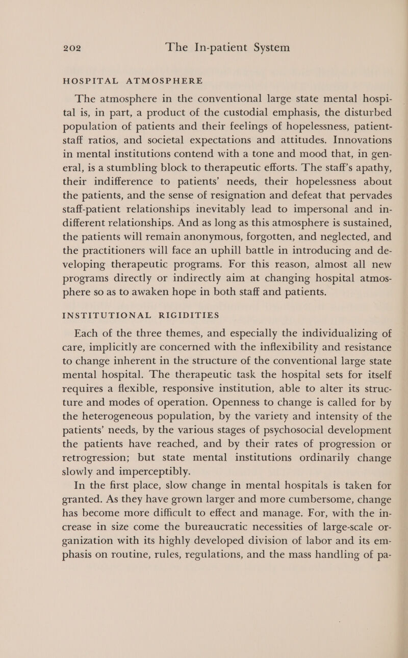 HOSPITAL ATMOSPHERE The atmosphere in the conventional large state mental hospi- tal is, in part, a product of the custodial emphasis, the disturbed population of patients and their feelings of hopelessness, patient- staff ratios, and societal expectations and attitudes. Innovations in mental institutions contend with a tone and mood that, in gen- eral, is a stumbling block to therapeutic efforts. ‘The staff’s apathy, their indifference to patients’ needs, their hopelessness about the patients, and the sense of resignation and defeat that pervades staff-patient relationships inevitably lead to impersonal and in- different relationships. And as long as this atmosphere is sustained, the patients will remain anonymous, forgotten, and neglected, and the practitioners will face an uphill battle in introducing and de- veloping therapeutic programs. For this reason, almost all new programs directly or indirectly aim at changing hospital atmos- phere so as to awaken hope in both staff and patients. INSTITUTIONAL RIGIDITIES Each of the three themes, and especially the individualizing of care, implicitly are concerned with the inflexibility and resistance to change inherent in the structure of the conventional large state mental hospital. ‘The therapeutic task the hospital sets for itself requires a flexible, responsive institution, able to alter its struc- ture and modes of operation. Openness to change is called for by the heterogeneous population, by the variety and intensity of the patients’ needs, by the various stages of psychosocial development the patients have reached, and by their rates of progression or retrogression; but state mental institutions ordinarily change slowly and imperceptibly. In the first place, slow change in mental hospitals is taken for granted. As they have grown larger and more cumbersome, change has become more difficult to effect and manage. For, with the in- crease in size come the bureaucratic necessities of large-scale or- ganization with its highly developed division of labor and its em- phasis on routine, rules, regulations, and the mass handling of pa-