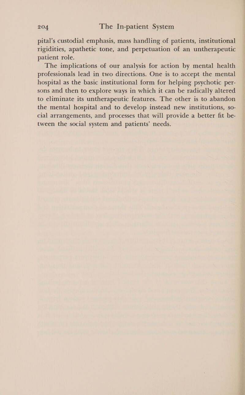 pital’s custodial emphasis, mass handling of patients, institutional rigidities, apathetic tone, and perpetuation of an untherapeutic patient role. The implications of our analysis for action by mental health professionals lead in two directions. One is to accept the mental hospital as the basic institutional form for helping psychotic per- sons and then to explore ways in which it can be radically altered to eliminate its untherapeutic features. The other is to abandon the mental hospital and to develop instead new institutions, so- cial arrangements, and processes that will provide a better fit be- tween the social system and patients’ needs.