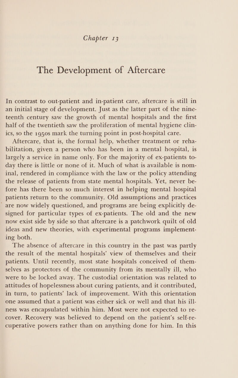 Chapter 13 The Development of Aftercare In contrast to out-patient and in-patient care, aftercare is still in an initial stage of development. Just as the latter part of the nine- teenth century saw the growth of mental hospitals and the first half of the twentieth saw the proliferation of mental hygiene clin- ics, so the 1950s mark the turning point in post-hospital care. Aftercare, that is, the formal help, whether treatment or reha- bilitation, given a person who has been in a mental hospital, is largely a service in name only. For the majority of ex-patients to- day there is little or none of it. Much of what is available is nom- inal, rendered in compliance with the law or the policy attending the release of patients from state mental hospitals. Yet, never be- fore has there been so much interest in helping mental hospital patients return to the community. Old assumptions and practices are now widely questioned, and programs are being explicitly de- signed for particular types of ex-patients. The old and the new now exist side by side so that aftercare is a patchwork quilt of old ideas and new theories, with experimental programs implement- ing both. The absence of aftercare in this country in the past was partly the result of the mental hospitals’ view of themselves and their patients. Until recently, most state hospitals conceived of them- selves as protectors of the community from its mentally ill, who were to be locked away. ‘The custodial orientation was related to attitudes of hopelessness about curing patients, and it contributed, in turn, to patients’ lack of improvement. With this orientation one assumed that a patient was either sick or well and that his ill- ness was encapsulated within him. Most were not expected to re- cover. Recovery was believed to depend on the patient’s self-re- cuperative powers rather than on anything done for him. In this