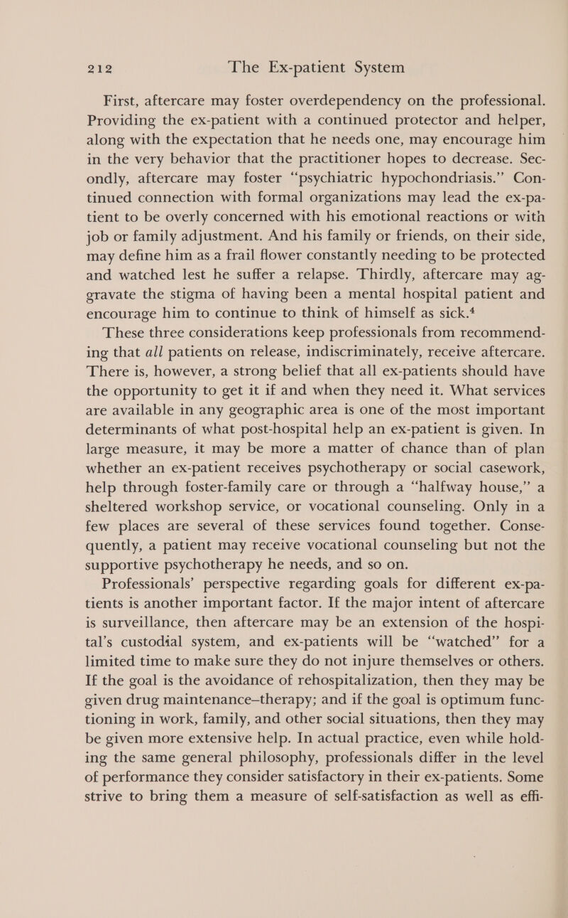 First, aftercare may foster overdependency on the professional. Providing the ex-patient with a continued protector and helper, along with the expectation that he needs one, may encourage him in the very behavior that the practitioner hopes to decrease. Sec- ondly, aftercare may foster “psychiatric hypochondriasis.’’ Con- tinued connection with formal organizations may lead the ex-pa- tient to be overly concerned with his emotional reactions or with job or family adjustment. And his family or friends, on their side, may define him as a frail flower constantly needing to be protected and watched lest he suffer a relapse. Thirdly, aftercare may ag- eravate the stigma of having been a mental hospital patient and encourage him to continue to think of himself as sick.‘ These three considerations keep professionals from recommend- ing that all patients on release, indiscriminately, receive aftercare. There is, however, a strong belief that all ex-patients should have the opportunity to get it if and when they need it. What services are available in any geographic area is one of the most important determinants of what post-hospital help an ex-patient is given. In large measure, it may be more a matter of chance than of plan whether an ex-patient receives psychotherapy or social casework, help through foster-family care or through a “halfway house,” a sheltered workshop service, or vocational counseling. Only in a few places are several of these services found together. Conse- quently, a patient may receive vocational counseling but not the supportive psychotherapy he needs, and so on. Professionals’ perspective regarding goals for different ex-pa- tients is another important factor. If the major intent of aftercare is surveillance, then aftercare may be an extension of the hospi- tal’s custodial system, and ex-patients will be “watched” for a limited time to make sure they do not injure themselves or others. If the goal is the avoidance of rehospitalization, then they may be given drug maintenance-therapy; and if the goal is optimum func- tioning in work, family, and other social situations, then they may be given more extensive help. In actual practice, even while hold- ing the same general philosophy, professionals differ in the level of performance they consider satisfactory in their ex-patients. Some strive to bring them a measure of self-satisfaction as well as effi-