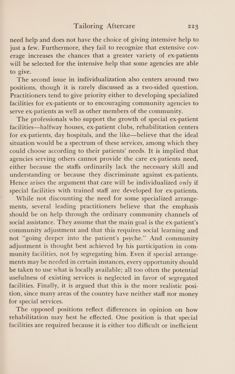 need help and does not have the choice of giving intensive help to just a few. Furthermore, they fail to recognize that extensive cov- erage increases the chances that a greater variety of ex-patients will be selected for the intensive help that some agencies are able to give. The second issue in individualization also centers around two positions, though it is rarely discussed as a two-sided question. Practitioners tend to give priority either to developing specialized facilities for ex-patients or to encouraging community agencies to serve ex-patients as well as other members of the community. The professionals who support the growth of special ex-patient facilities—halfway houses, ex-patient clubs, rehabilitation centers for ex-patients, day hospitals, and the like—believe that the ideal situation would be a spectrum of these services, among which they could choose according to their patients’ needs. It is implied that agencies serving others cannot provide the care ex-patients need, either because the staffs ordinarily lack the necessary skill and understanding or because they discriminate against ex-patients. Hence arises the argument that care will be individualized only if special facilities with trained staff are developed for ex-patients. While not discounting the need for some specialized arrange- ments, several leading practitioners believe that the emphasis should be on help through the ordinary community channels of social assistance. ‘They assume that the main goal is the ex-patient’s community adjustment and that this requires social learning and not “going deeper into the patient’s psyche.” And community adjustment is thought best achieved by his participation in com- munity facilities, not by segregating him. Even if special arrange- ments may be needed in certain instances, every opportunity should be taken to use what is locally available; all too often the potential usefulness of existing services is neglected in favor of segregated facilities. Finally, it is argued that this is the more realistic posi- tion, since many areas of the country have neither staff nor money for special services. The opposed positions reflect differences in opinion on how rehabilitation may best be effected. One position is that special facilities are required because it is either too difficult or inefficient