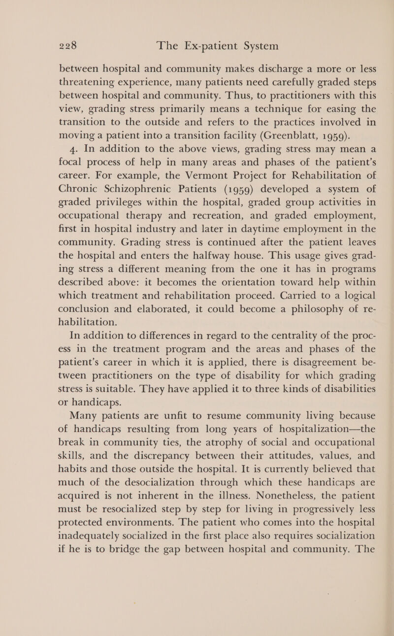 between hospital and community makes discharge a more or less threatening experience, many patients need carefully graded steps between hospital and community. Thus, to practitioners with this view, grading stress primarily means a technique for easing the transition to the outside and refers to the practices involved in moving a patient into a transition facility (Greenblatt, 1959). 4. In addition to the above views, grading stress may mean a focal process of help in many areas and phases of the patient’s career. For example, the Vermont Project for Rehabilitation of Chronic Schizophrenic Patients (1959) developed a system of graded privileges within the hospital, graded group activities in occupational therapy and recreation, and graded employment, first in hospital industry and later in daytime employment in the community. Grading stress is continued after the patient leaves the hospital and enters the halfway house. This usage gives grad- ing stress a different meaning from the one it has in programs described above: it becomes the orientation toward help within which treatment and rehabilitation proceed. Carried to a logical conclusion and elaborated, it could become a philosophy of re- habilitation. In addition to differences in regard to the centrality of the proc- ess in the treatment program and the areas and phases of the patient’s career in which it is applied, there is disagreement be- tween practitioners on the type of disability for which grading stress is suitable. They have applied it to three kinds of disabilities or handicaps. Many patients are unfit to resume community living because of handicaps resulting from long years of hospitalization—the break in community ties, the atrophy of social and occupational skills, and the discrepancy between their attitudes, values, and habits and those outside the hospital. It is currently believed that much of the desocialization through which these handicaps are acquired is not inherent in the illness. Nonetheless, the patient must be resocialized step by step for living in progressively less protected environments. The patient who comes into the hospital inadequately socialized in the first place also requires socialization if he is to bridge the gap between hospital and community. The