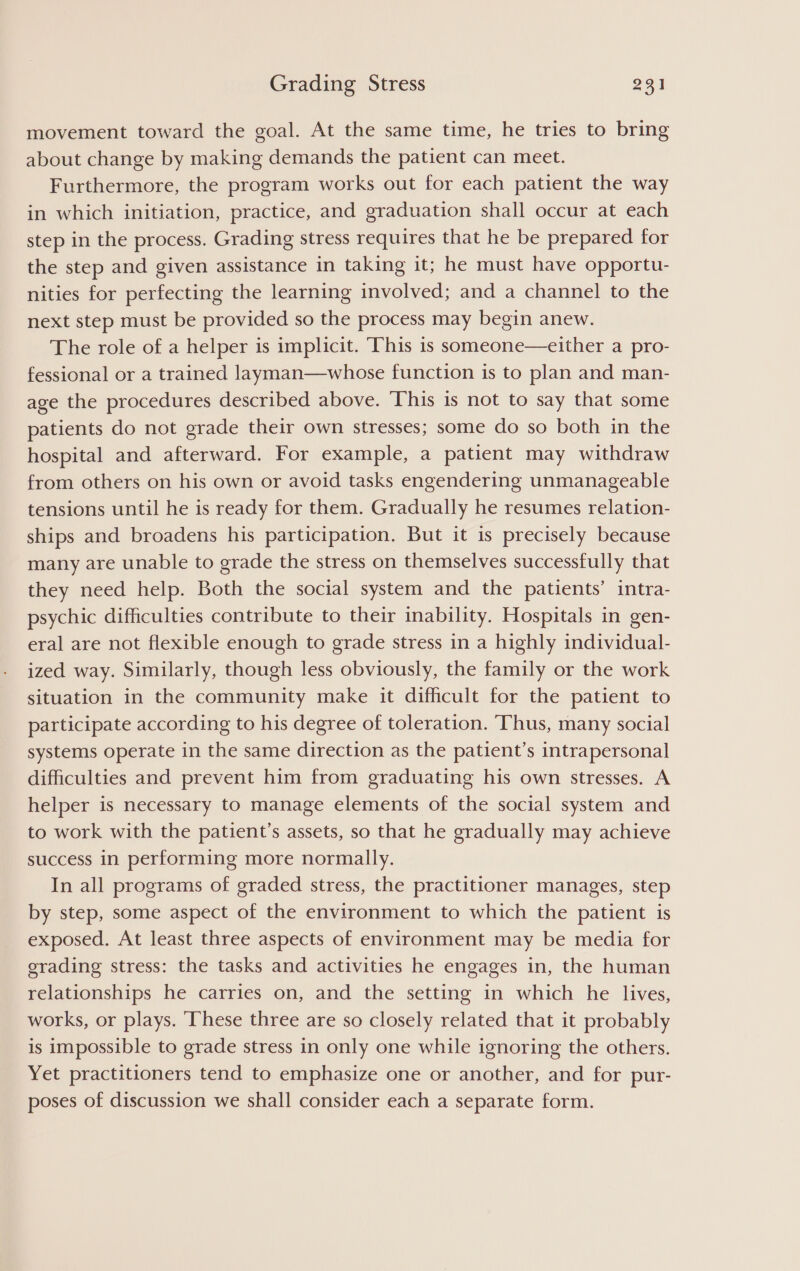 movement toward the goal. At the same time, he tries to bring about change by making demands the patient can meet. Furthermore, the program works out for each patient the way in which initiation, practice, and graduation shall occur at each step in the process. Grading stress requires that he be prepared for the step and given assistance in taking it; he must have opportu- nities for perfecting the learning involved; and a channel to the next step must be provided so the process may begin anew. The role of a helper is implicit. This is someone—either a pro- fessional or a trained layman—whose function is to plan and man- age the procedures described above. ‘This is not to say that some patients do not grade their own stresses; some do so both in the hospital and afterward. For example, a patient may withdraw from others on his own or avoid tasks engendering unmanageable tensions until he is ready for them. Gradually he resumes relation- ships and broadens his participation. But it is precisely because many are unable to grade the stress on themselves successfully that they need help. Both the social system and the patients’ intra- psychic difficulties contribute to their inability. Hospitals in gen- eral are not flexible enough to grade stress in a highly individual- ized way. Similarly, though less obviously, the family or the work situation in the community make it difficult for the patient to participate according to his degree of toleration. ‘Thus, many social systems operate in the same direction as the patient’s intrapersonal difficulties and prevent him from graduating his own stresses. A helper is necessary to manage elements of the social system and to work with the patient’s assets, so that he gradually may achieve success in performing more normally. In all programs of graded stress, the practitioner manages, step by step, some aspect of the environment to which the patient is exposed. At least three aspects of environment may be media for grading stress: the tasks and activities he engages in, the human relationships he carries on, and the setting in which he lives, works, or plays. ‘These three are so closely related that it probably is impossible to grade stress in only one while ignoring the others. Yet practitioners tend to emphasize one or another, and for pur- poses of discussion we shall consider each a separate form.