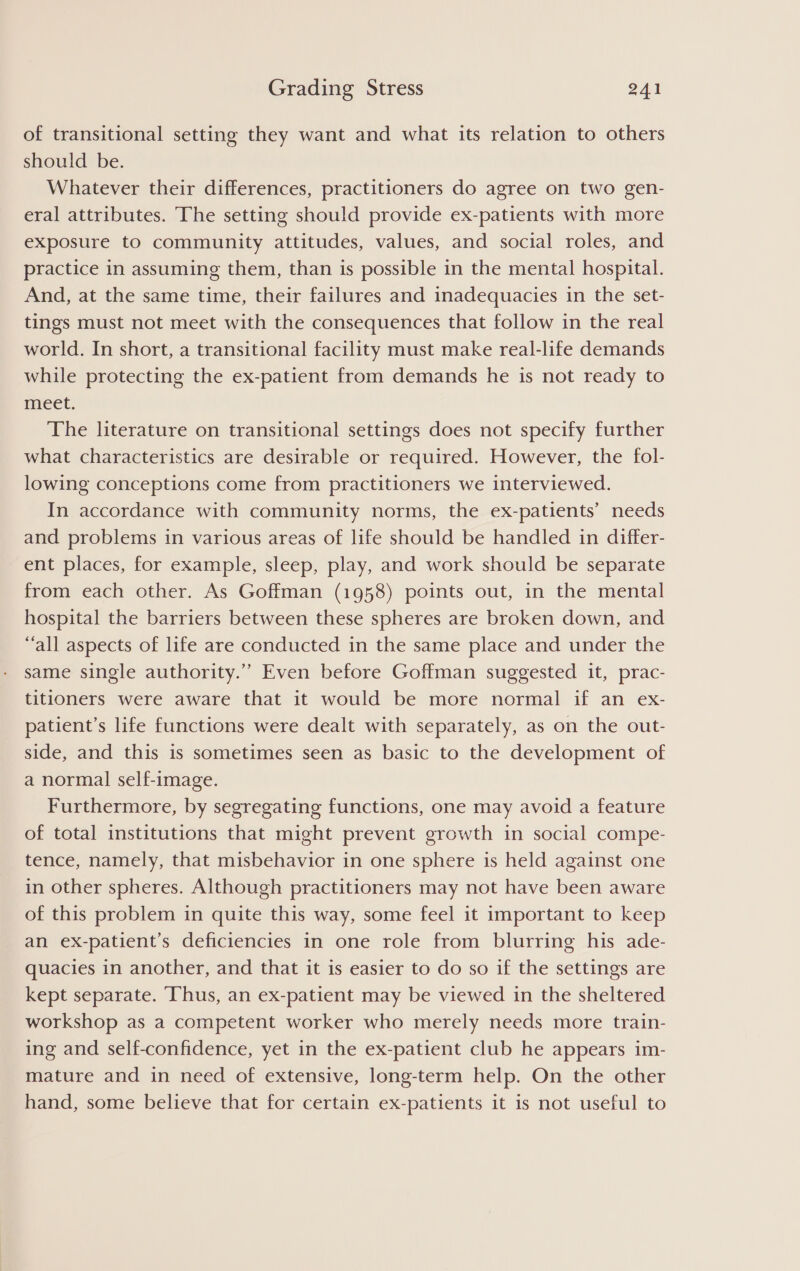 of transitional setting they want and what its relation to others should be. Whatever their differences, practitioners do agree on two gen- eral attributes. The setting should provide ex-patients with more exposure to community attitudes, values, and social roles, and practice in assuming them, than is possible in the mental hospital. And, at the same time, their failures and inadequacies in the set- tings must not meet with the consequences that follow in the real world. In short, a transitional facility must make real-life demands while protecting the ex-patient from demands he is not ready to meet. The literature on transitional settings does not specify further what characteristics are desirable or required. However, the fol- lowing conceptions come from practitioners we interviewed. In accordance with community norms, the ex-patients’ needs and problems in various areas of life should be handled in differ- ent places, for example, sleep, play, and work should be separate from each other. As Goffman (1958) points out, in the mental hospital the barriers between these spheres are broken down, and “all aspects of life are conducted in the same place and under the same single authority.’”’ Even before Goffman suggested it, prac- titioners were aware that it would be more normal if an ex- patient’s life functions were dealt with separately, as on the out- side, and this is sometimes seen as basic to the development of a normal self-image. Furthermore, by segregating functions, one may avoid a feature of total institutions that might prevent growth in social compe- tence, namely, that misbehavior in one sphere is held against one in other spheres. Although practitioners may not have been aware of this problem in quite this way, some feel it important to keep an ex-patient’s deficiencies in one role from blurring his ade- quacies in another, and that it is easier to do so if the settings are kept separate. Thus, an ex-patient may be viewed in the sheltered workshop as a competent worker who merely needs more train- ing and self-confidence, yet in the ex-patient club he appears im- mature and in need of extensive, long-term help. On the other hand, some believe that for certain ex-patients it is not useful to