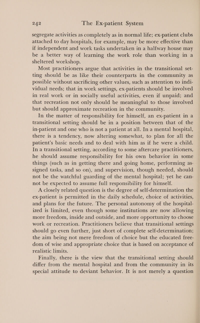 segregate activities as completely as in normal life; ex-patient clubs attached to day hospitals, for example, may be more effective than if independent and work tasks undertaken in a halfway house may be a better way of learning the work role than working in a sheltered workshop. Most practitioners argue that activities in the transitional set- ting should be as like their counterparts in the community as possible without sacrificing other values, such as attention to indi- vidual needs; that in work settings, ex-patients should be involved in real work or in socially useful activities, even if unpaid; and that recreation not only should be meaningful to those involved but should approximate recreation in the community. In the matter of responsibility for himself, an ex-patient in a transitional setting should be in a position between that of the in-patient and one who is not a patient at all. In a mental hospital, there is a tendency, now altering somewhat, to plan for all the patient’s basic needs and to deal with him as if he were a child. In a transitional setting, according to some aftercare practitioners, he should assume responsibility for his own behavior in some things (such as in getting there and going home, performing as- signed tasks, and so on), and supervision, though needed, should not be the watchful guarding of the mental hospital; yet he can- not be expected to assume full responsibility for himself. A closely related question is the degree of self-determination the ex-patient is permitted in the daily schedule, choice of activities, and plans for the future. The personal autonomy of the hospital- ized is limited, even though some institutions are now allowing more freedom, inside and outside, and more opportunity to choose work or recreation. Practitioners believe that transitional settings should go even further, just short of complete self-determination; the aim being not mere freedom of choice but the educated free- dom of wise and appropriate choice that is based on acceptance of realistic limits. Finally, there is the view that the transitional setting should differ from the mental hospital and from the community in its special attitude to deviant behavior. It is not merely a question