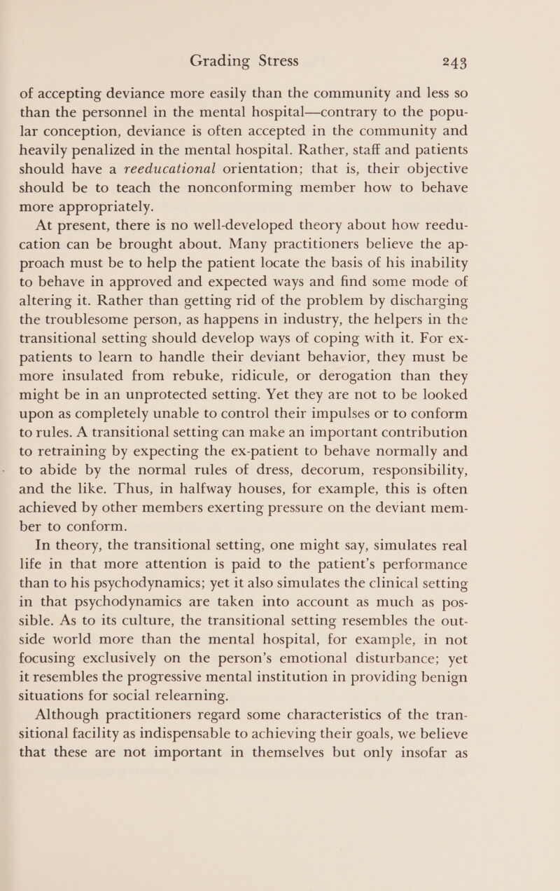 of accepting deviance more easily than the community and less so than the personnel in the mental hospital—contrary to the popu- lar conception, deviance is often accepted in the community and heavily penalized in the mental hospital. Rather, staff and patients should have a reeducational orientation; that is, their objective should be to teach the nonconforming member how to behave more appropriately. At present, there is no well-developed theory about how reedu- cation can be brought about. Many practitioners believe the ap- proach must be to help the patient locate the basis of his inability to behave in approved and expected ways and find some mode of altering it. Rather than getting rid of the problem by discharging the troublesome person, as happens in industry, the helpers in the transitional setting should develop ways of coping with it. For ex- patients to learn to handle their deviant behavior, they must be more insulated from rebuke, ridicule, or derogation than they might be in an unprotected setting. Yet they are not to be looked upon as completely unable to control their impulses or to conform to rules. A transitional setting can make an important contribution to retraining by expecting the ex-patient to behave normally and to abide by the normal rules of dress, decorum, responsibility, and the like. Thus, in halfway houses, for example, this is often achieved by other members exerting pressure on the deviant mem- ber to conform. In theory, the transitional setting, one might say, simulates real life in that more attention is paid to the patient’s performance than to his psychodynamics; yet it also simulates the clinical setting in that psychodynamics are taken into account as much as pos- sible. As to its culture, the transitional setting resembles the out- side world more than the mental hospital, for example, in not focusing exclusively on the person’s emotional disturbance; yet it resembles the progressive mental institution in providing benign situations for social relearning. Although practitioners regard some characteristics of the tran- sitional facility as indispensable to achieving their goals, we believe that these are not important in themselves but only insofar as