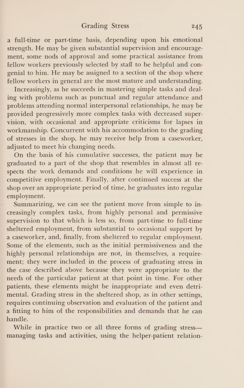 a full-time or part-time basis, depending upon his emotional strength. He may be given substantial supervision and encourage- ment, some nods of approval and some practical assistance from fellow workers previously selected by staff to be helpful and con- genial to him. He may be assigned to a section of the shop where fellow workers in general are the most mature and understanding. Increasingly, as he succeeds in mastering simple tasks and deal- ing with problems such as punctual and regular attendance and problems attending normal interpersonal relationships, he may be provided progressively more complex tasks with decreased super- vision, with occasional and appropriate criticisms for lapses in workmanship. Concurrent with his accommodation to the grading of stresses in the shop, he may receive help from a caseworker, adjusted to meet his changing needs. On the basis of his cumulative successes, the patient may be graduated to a part of the shop that resembles in almost all re- spects the work demands and conditions he will experience in competitive employment. Finally, after continued success at the shop over an appropriate period of time, he graduates into regular employment. Summarizing, we can see the patient move from simple to in- creasingly complex tasks, from highly personal and permissive supervision to that which is less so, from part-time to full-time sheltered employment, from substantial to occasional support by a caseworker, and, finally, from sheltered to regular employment. Some of the elements, such as the initial permissiveness and the highly personal relationships are not, in themselves, a require- ment; they were included in the process of graduating stress in the case described above because they were appropriate to the needs of the particular patient at that point in time. For other patients, these elements might be inappropriate and even detri- mental. Grading stress in the sheltered shop, as in other settings, requires continuing observation and evaluation of the patient and a fitting to him of the responsibilities and demands that he can handle. While in practice two or all three forms of grading stress— managing tasks and activities, using the helper-patient relation-