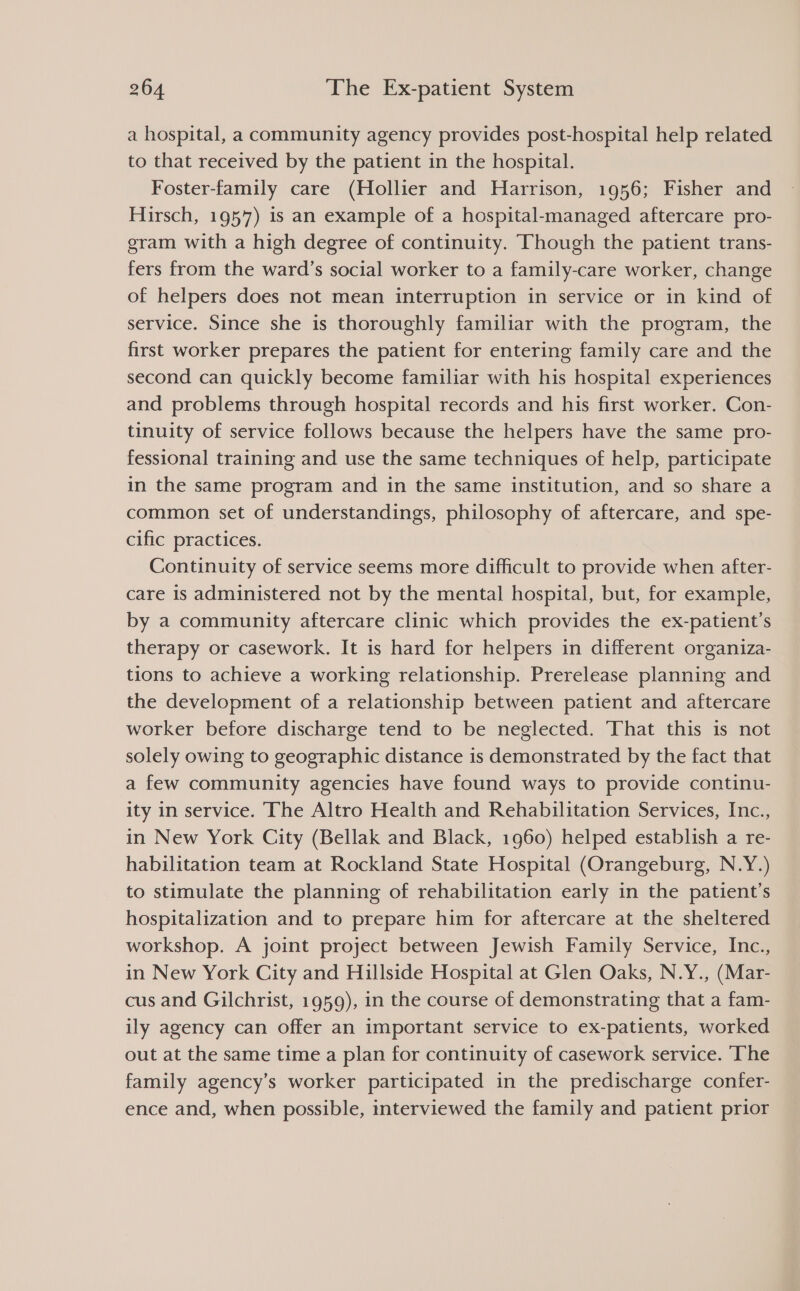 a hospital, a community agency provides post-hospital help related to that received by the patient in the hospital. Foster-family care (Hollier and Harrison, 1956; Fisher and Hirsch, 1957) is an example of a hospital-managed aftercare pro- gram with a high degree of continuity. Though the patient trans- fers from the ward’s social worker to a family-care worker, change of helpers does not mean interruption in service or in kind of service. Since she is thoroughly familiar with the program, the first worker prepares the patient for entering family care and the second can quickly become familiar with his hospital experiences and problems through hospital records and his first worker. Con- tinuity of service follows because the helpers have the same pro- fessional training and use the same techniques of help, participate in the same program and in the same institution, and so share a common set of understandings, philosophy of aftercare, and spe- cific practices. Continuity of service seems more difficult to provide when after- care is administered not by the mental hospital, but, for example, by a community aftercare clinic which provides the ex-patient’s therapy or casework. It is hard for helpers in different organiza- tions to achieve a working relationship. Prerelease planning and the development of a relationship between patient and aftercare worker before discharge tend to be neglected. That this is not solely owing to geographic distance is demonstrated by the fact that a few community agencies have found ways to provide continu- ity in service. The Altro Health and Rehabilitation Services, Inc., in New York City (Bellak and Black, 1960) helped establish a re- habilitation team at Rockland State Hospital (Orangeburg, N.Y.) to stimulate the planning of rehabilitation early in the patient's hospitalization and to prepare him for aftercare at the sheltered workshop. A joint project between Jewish Family Service, Inc., in New York City and Hillside Hospital at Glen Oaks, N.Y., (Mar- cus and Gilchrist, 1959), in the course of demonstrating that a fam- ily agency can offer an important service to ex-patients, worked out at the same time a plan for continuity of casework service. ‘The family agency’s worker participated in the predischarge confer- ence and, when possible, interviewed the family and patient prior