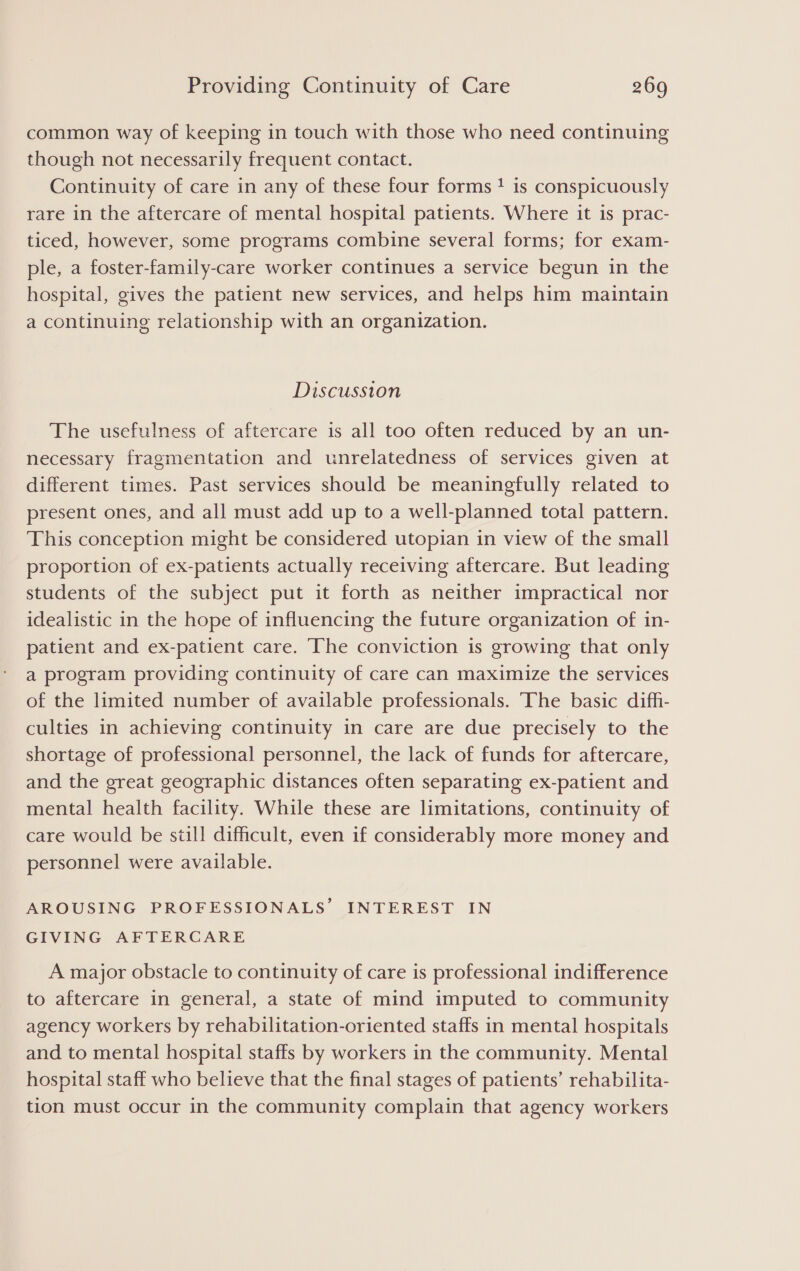 common way of keeping in touch with those who need continuing though not necessarily frequent contact. Continuity of care in any of these four forms! is conspicuously rare in the aftercare of mental hospital patients. Where it is prac- ticed, however, some programs combine several forms; for exam- ple, a foster-family-care worker continues a service begun in the hospital, gives the patient new services, and helps him maintain a continuing relationship with an organization. Discussion The usefulness of aftercare is all too often reduced by an un- necessary fragmentation and unrelatedness of services given at different times. Past services should be meaningfully related to present ones, and all must add up to a well-planned total pattern. This conception might be considered utopian in view of the small proportion of ex-patients actually receiving aftercare. But leading students of the subject put it forth as neither impractical nor idealistic in the hope of influencing the future organization of in- patient and ex-patient care. The conviction is growing that only a program providing continuity of care can maximize the services of the limited number of available professionals. The basic difh- culties in achieving continuity in care are due precisely to the shortage of professional personnel, the lack of funds for aftercare, and the great geographic distances often separating ex-patient and mental health facility. While these are limitations, continuity of care would be still difficult, even if considerably more money and personnel were available. AROUSING PROFESSIONALS’ INTEREST IN GIVING AFTERCARE A major obstacle to continuity of care is professional indifference to aftercare in general, a state of mind imputed to community agency workers by rehabilitation-oriented staffs in mental hospitals and to mental hospital staffs by workers in the community. Mental hospital staff who believe that the final stages of patients’ rehabilita- tion must occur in the community complain that agency workers