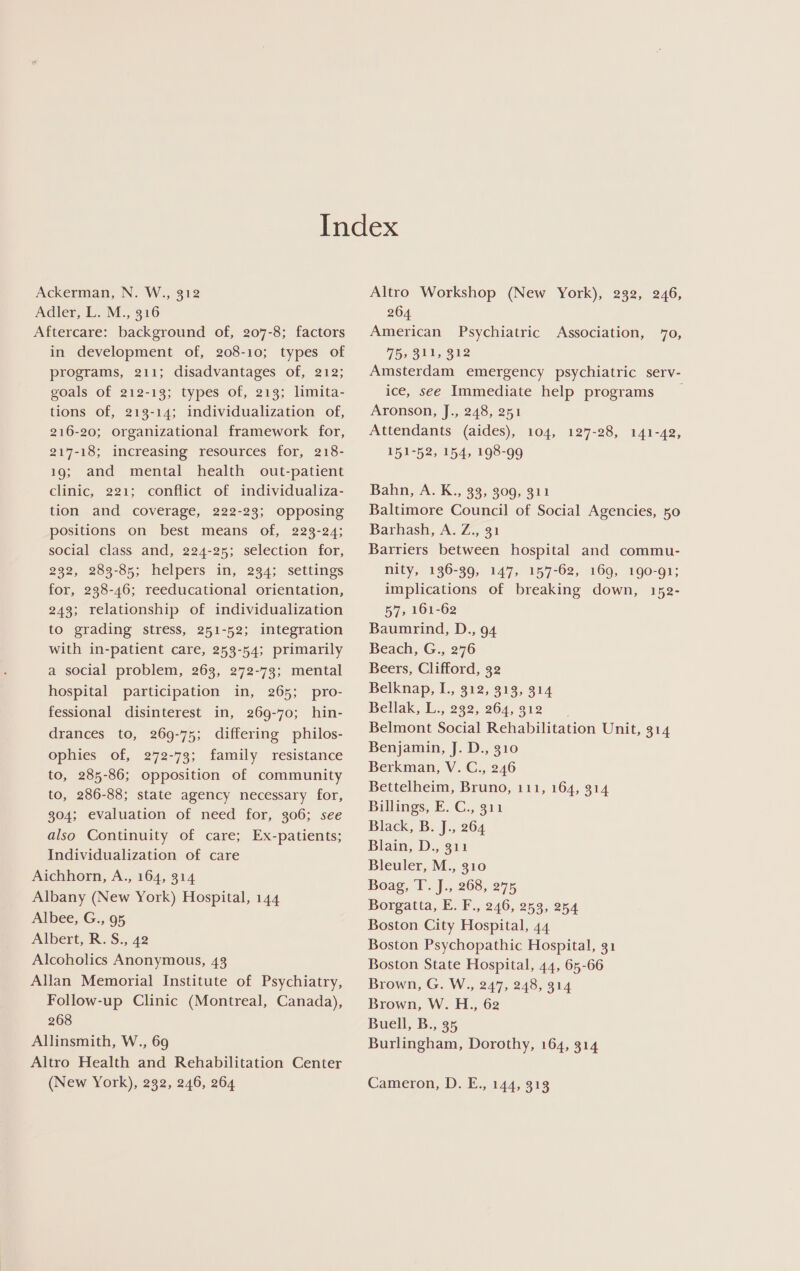 Ackerman, N. W., 312 Adler, L. M., 316 Aftercare: background of, 207-8; factors in development of, 208-10; types of programs, 211; disadvantages of, 212; goals of 212-13; types of, 213; limita- tions of, 213-14; individualization of, 216-20; organizational framework for, 217-18; increasing resources for, 218- 19; and mental health out-patient clinic, 221; conflict of individualiza- tion and coverage, 222-23; Opposing positions on best means of, 223-24; social class and, 224-25; selection for, 232, 283-85; helpers in, 234; settings for, 238-46; reeducational orientation, 243; relationship of individualization to grading stress, 251-52; integration with in-patient care, 253-54; primarily a social problem, 263, 272-73; mental hospital participation in, 265; pro- fessional disinterest in, 269-70; hin- drances to, 269-75; differing philos- ophies of, 272-73; family resistance to, 285-86; opposition of community to, 286-88; state agency necessary for, 304; evaluation of need for, 306; see also Continuity of care; Ex-patients; Individualization of care Aichhorn, A., 164, 314 Albany (New York) Hospital, 144 Albee, G., 95 Albert, R.S.,.42 Alcoholics Anonymous, 43 Allan Memorial Institute of Psychiatry, Follow-up Clinic (Montreal, Canada), 268 Allinsmith, W., 69 Altro Health and Rehabilitation Center (New York), 232, 246, 264 Altro Workshop (New York), 232, 246, 264 American Psychiatric Association, 70, 75» 311, 312 Amsterdam emergency psychiatric serv- ice, see Immediate help programs Aronson, J., 248, 251 Attendants (aides), 104, 127-28, 141-42, 151-52, 154, 198-99 Bahn, A. K., 33, 309, 311 Baltimore Council of Social Agencies, 50 Barhash, A. Z., 31 Barriers between hospital and commu- nity, 136-39, 147, 157-62, 169, 190-91; implications of breaking down, 152- 57, 161-62 Baumrind, D., 94 Beach, G., 276 Beers, Clifford, 32 Belknap, I., 312, 313, 314 Bellak, L., 292, 264,312 Belmont Social Rehabilitation Unit, 314 Benjamin, J. D., 310 Berkman, V. C., 246 Bettelheim, Bruno, 111, 164, 314 Billings, E. C., 311 Black, B. J., 264 Blain, D., 311 Bleuler, M., 310 Boag, I. J., 268, 275 Borgatta, E. F., 246, 253, 254 Boston City Hospital, 44 Boston Psychopathic Hospital, 31 Boston State Hospital, 44, 65-66 Brown, G. W., 247, 248, 314 Brown, W. H., 62 Buell, B., 35 Burlingham, Dorothy, 164, 314 Cameron, D. E., 144, 313