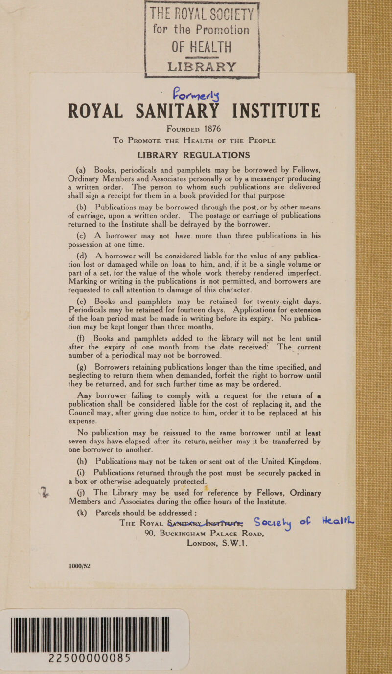 THE ROYAL S61 gee for the Promotion | OF HEALTH LIBRARY Founpep 1876 To Promote THE HEALTH oF THE PEOPLE | LIBRARY REGULATIONS (a) Books, periodicals and pamphlets may be borrowed by Fellows, Ordinary Members and Associates personally or by a messenger producing a written order. The person to whom such publications are delivered shall sign a receipt for them in a book provided for that purpose (b) Publications may be borrowed through the post, or by other means of carriage, upon a written order. The postage or carriage of publications returned to the Institute shall be defrayed by the borrower. (c) A borrower may not have more than three publications in his possession at one time. (d) A borrower will be considered liable for the value 5 any publica- tion lost or damaged while on loan to him, and, if it be a single volume or part of a set, for the value of the whole work thereby. rendered imperfect. Marking or writing in the publications is not permitted, and borrowers are requested to call attention to damage of this character. (e) Books and pamphlets may be retained for twenty-eight days. Periodicals may be retained for fourteen days. Applications for extension of the loan period must be made in writing before its expiry. No publica- tion may be kept longer than three months. (f) Books and pamphlets added to the library will not be lent until after the expiry of one month from the date received. The current number of a periodical may not be borrowed. 4 (g) Borrowers retaining publications longer than the time specified, and neglecting to return them when demanded, forfeit the right to borrow until they be returned, and for such further time as may be ordered. Any borrower failing to comply with a request for the return of a publication shall be considered liable for the cost of replacing it, and the Council may, after giving due notice to him, order it to be replaced at his expense. No publication may be reissued to the same borrower until at least seven days have elapsed after its return, neither may it be transferred by one borrower to another. (h) Publications may not be taken or sent out of the Waited Kingdom. (i) Publications returned through the post must be securely packed in a box or otherwise adequately protected. % (j) The Library may be used for reference by Fellows, Ordinary Members and Associates during the office hours of the Institute. (k) Parcels should be addressed : Tue Royvar Sanucarytnsri ruts; Soueby of Health 90, BuckincHam Patace Roap, Lonpon, S.W.1. 1000/52 EL